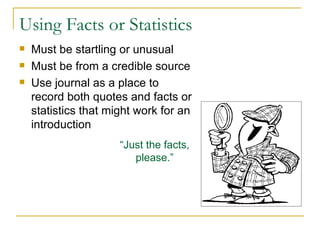 Using Facts or Statistics Must be startling or unusual Must be from a credible source Use journal as a place to record both quotes and facts or statistics that might work for an introduction “ Just the facts, please.” 