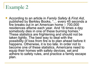 Example 2 According to an article in  Family Safety & First Aid , published by Berkley Books, “… every 45 seconds a fire breaks out in an American home – 700,000 residences aflame each year. And 16 times a day somebody dies in one of these burning homes.” These statistics are frightening and should not be taken lightly. The best way to deal with the possibility of loss from fire is to plan ahead before it happens. Otherwise, it is too late. In order not to become one of these statistics, Americans need to equip their homes with safety devices, set and adhere to safety rules, and practice a family escape plan.  