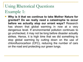 Using Rhetorical Questions Example 1:  Why is it that we continue to take Mother Nature for granted? Do we really need a catastrophe to occur before we actually stop our errant ways?  Research has shown that global warming in now at a very dangerous level. If environmental pollution continues to go unchecked, it may not be long before disaster actually strikes. Hence, it is high time that we did something to stop global warming by cutting down on the use of chlorofluorocarbon (CFC), reducing the number of cars on the road and protecting our green lungs.  