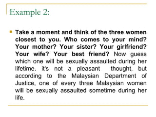 Example 2:  Take a moment and think of the three women closest to you. Who comes to your mind? Your mother? Your sister? Your girlfriend? Your wife? Your best friend?  Now guess which one will be sexually assaulted during her lifetime. it's not a pleasant  thought, but according to the Malaysian Department of Justice, one of every three Malaysian women will be sexually assaulted sometime during her life. 