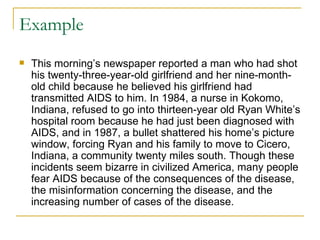 Example This morning’s newspaper reported a man who had shot his twenty-three-year-old girlfriend and her nine-month-old child because he believed his girlfriend had transmitted AIDS to him. In 1984, a nurse in Kokomo, Indiana, refused to go into thirteen-year old Ryan White’s hospital room because he had just been diagnosed with AIDS, and in 1987, a bullet shattered his home’s picture window, forcing Ryan and his family to move to Cicero, Indiana, a community twenty miles south. Though these incidents seem bizarre in civilized America, many people fear AIDS because of the consequences of the disease, the misinformation concerning the disease, and the increasing number of cases of the disease.  