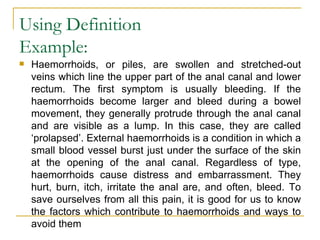 Using Definition Example:  Haemorrhoids, or piles, are swollen and stretched-out veins which line the upper part of the anal canal and lower rectum. The first symptom is usually bleeding. If the haemorrhoids become larger and bleed during a bowel movement, they generally protrude through the anal canal and are visible as a lump. In this case, they are called ‘prolapsed’. External haemorrhoids is a condition in which a small blood vessel burst just under the surface of the skin at the opening of the anal canal. Regardless of type, haemorrhoids cause distress and embarrassment. They hurt, burn, itch, irritate the anal are, and often, bleed. To save ourselves from all this pain, it is good for us to know the factors which contribute to haemorrhoids and ways to avoid them  