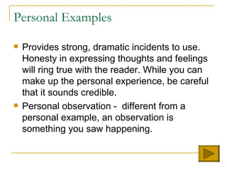 Personal Examples Provides strong, dramatic incidents to use. Honesty in expressing thoughts and feelings will ring true with the reader. While you can make up the personal experience, be careful that it sounds credible.  Personal observation -  different from a personal example, an observation is something you saw happening.  