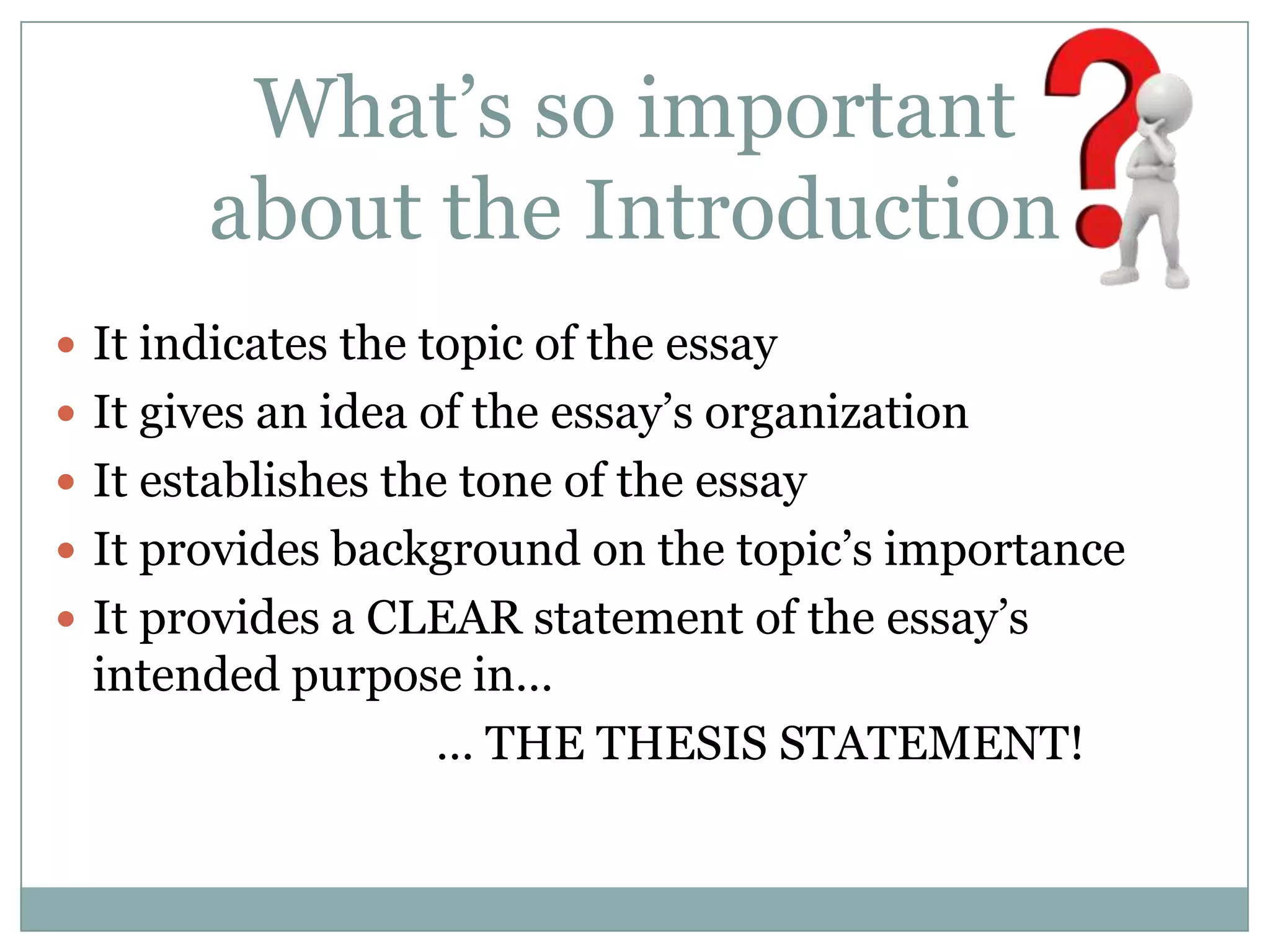 What’s so important
       about the Introduction
 It indicates the topic of the essay
 It gives an idea of the essay’s organization
 It establishes the tone of the essay
 It provides background on the topic’s importance
 It provides a CLEAR statement of the essay’s
 intended purpose in…
                … THE THESIS STATEMENT!
 