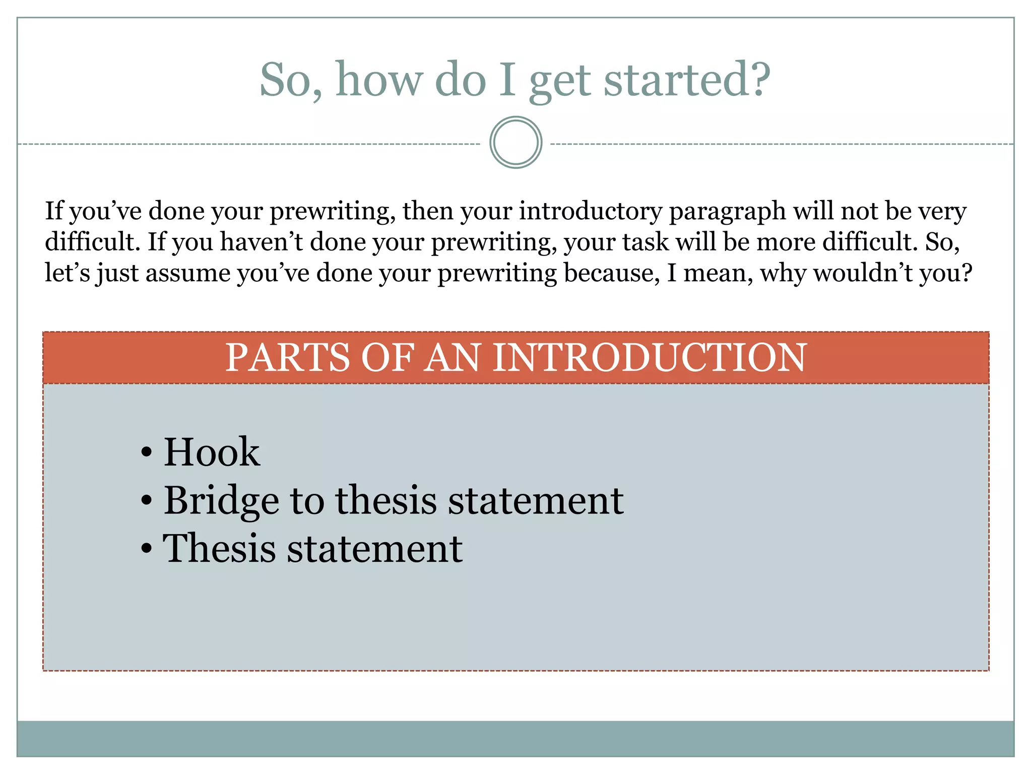 So, how do I get started?

If you’ve done your prewriting, then your introductory paragraph will not be very
difficult. If you haven’t done your prewriting, your task will be more difficult. So,
let’s just assume you’ve done your prewriting because, I mean, why wouldn’t you?


                PARTS OF AN INTRODUCTION

        • Hook
        • Bridge to thesis statement
        • Thesis statement
 