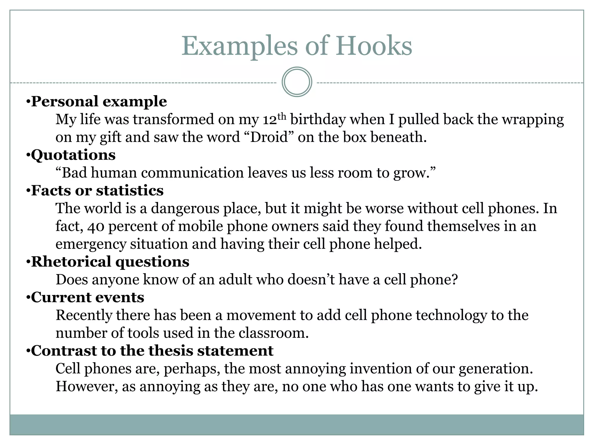 Examples of Hooks
•Personal example
    My life was transformed on my 12th birthday when I pulled back the wrapping
    on my gift and saw the word “Droid” on the box beneath.
•Quotations
    “Bad human communication leaves us less room to grow.”
•Facts or statistics
    The world is a dangerous place, but it might be worse without cell phones. In
    fact, 40 percent of mobile phone owners said they found themselves in an
    emergency situation and having their cell phone helped.
•Rhetorical questions
    Does anyone know of an adult who doesn’t have a cell phone?
•Current events
    Recently there has been a movement to add cell phone technology to the
    number of tools used in the classroom.
•Contrast to the thesis statement
    Cell phones are, perhaps, the most annoying invention of our generation.
    However, as annoying as they are, no one who has one wants to give it up.
 