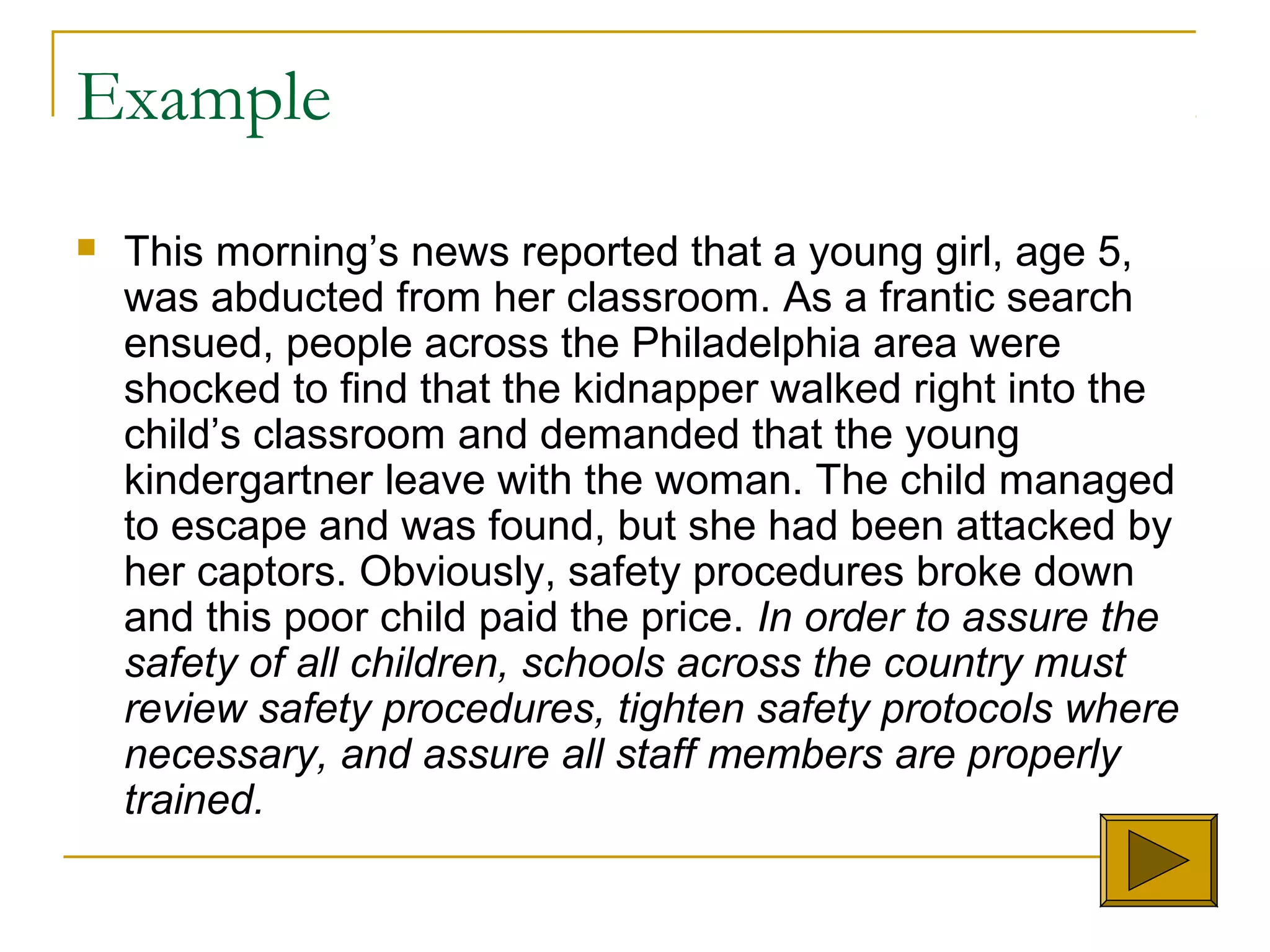 Example
 This morning’s news reported that a young girl, age 5,
was abducted from her classroom. As a frantic search
ensued, people across the Philadelphia area were
shocked to find that the kidnapper walked right into the
child’s classroom and demanded that the young
kindergartner leave with the woman. The child managed
to escape and was found, but she had been attacked by
her captors. Obviously, safety procedures broke down
and this poor child paid the price. In order to assure the
safety of all children, schools across the country must
review safety procedures, tighten safety protocols where
necessary, and assure all staff members are properly
trained.
 