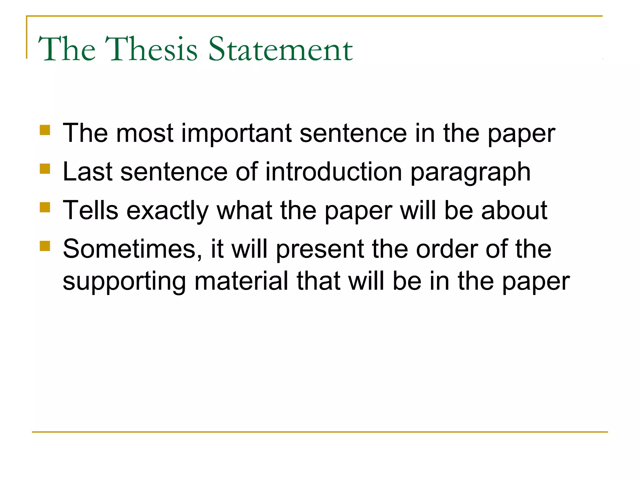 The Thesis Statement
 The most important sentence in the paper
 Last sentence of introduction paragraph
 Tells exactly what the paper will be about
 Sometimes, it will present the order of the
supporting material that will be in the paper
 