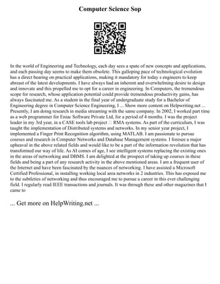 Computer Science Sop
In the world of Engineering and Technology, each day sees a spate of new concepts and applications,
and each passing day seems to make them obsolete. This galloping pace of technological evolution
has a direct bearing on practical applications, making it mandatory for today s engineers to keep
abreast of the latest developments. I have always had an inherent and overwhelming desire to design
and innovate and this propelled me to opt for a career in engineering. In Computers, the tremendous
scope for research, whose application potential could provide tremendous productivity gains, has
always fascinated me. As a student in the final year of undergraduate study for a Bachelor of
Engineering degree in Computer Science Engineering, I ... Show more content on Helpwriting.net ...
Presently, I am doing research in media streaming with the same company. In 2002, I worked part time
as a web programmer for Eniac Software Private Ltd, for a period of 4 months. I was the project
leader in my 3rd year, in a CASE tools lab project – RMA systems. As part of the curriculum, I was
taught the implementation of Distributed systems and networks. In my senior year project, I
implemented a Finger Print Recognition algorithm, using MATLAB. I am passionate to pursue
courses and research in Computer Networks and Database Management systems. I foresee a major
upheaval in the above related fields and would like to be a part of the information revolution that has
transformed our way of life. As AI comes of age, I see intelligent systems replacing the existing ones
in the areas of networking and DBMS. I am delighted at the prospect of taking up courses in these
fields and being a part of any research activity in the above mentioned areas. I am a frequent user of
the Internet and have been fascinated by the nuances of networking. I have assisted a Microsoft
Certified Professional, in installing working local area networks in 2 industries. This has exposed me
to the subtleties of networking and thus encouraged me to pursue a career in this ever challenging
field. I regularly read IEEE transactions and journals. It was through these and other magazines that I
came to
... Get more on HelpWriting.net ...
 