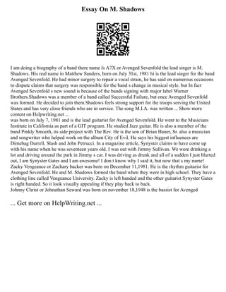 Essay On M. Shadows
I am doing a biography of a band there name Is A7X or Avenged Sevenfold the lead singer is M.
Shadows. His real name in Matthew Sanders, born on July 31st, 1981 hi is the lead singer for the band
Avenged Sevenfold. He had minor surgery to repair a vocal strain, he has said on numerous occasions
to dispute claims that surgery was responsible for the band s change in musical style. but In fact
Avenged Sevenfold s new sound is because of the bands signing with major label Warner
Brothers.Shadows was a member of a band called Successful Failure, but once Avenged Sevenfold
was formed. He decided to join them.Shadows feels strong support for the troops serving the United
States and has very close friends who are in service. The song M.I.A. was written ... Show more
content on Helpwriting.net ...
was born on July 7, 1981 and is the lead guitarist for Avenged Sevenfold. He went to the Musicians
Institute in California as part of a GIT program. He studied Jazz guitar. He is also a member of the
band Pinkly Smooth, its side project with The Rev. He is the son of Brian Haner, Sr. also a musician
and songwriter who helped work on the album City of Evil. He says his biggest influences are
Dimebag Darrell, Slash and John Petrucci. In a magazine article, Synyster claims to have come up
with his name when he was seventeen years old. I was out with Jimmy Sullivan. We were drinking a
lot and driving around the park in Jimmy s car. I was driving as drunk and all of a sudden I just blurted
out, I am Synyster Gates and I am awesome! I don t know why I said it, but now that s my name!
Zacky Vengeance or Zachary backer was born on December 11,1981. He is the rhythm guitarist for
Avenged Sevenfold. He and M. Shadows formed the band when they were in high school. They have a
clothing line called Vengeance University. Zacky is left handed and the other guitarist Synyster Gates
is right handed. So it look visually appealing if they play back to back.
Johnny Christ or Johnathan Seward was born on november 18,1948 is the bassist for Avenged
... Get more on HelpWriting.net ...
 