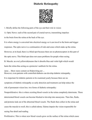 Diabetic Retinopathy
1. Briefly define the following parts of the eye and their role in vision:
A. Optic Nerve: each of the second pair of cranial nerves, transmitting impulses
to the brain from the retina at the back of the eye.
It is where energy is converted into electrical energy so it can travel to the brain and trigger
responses. The optic nerve is a continuation of rods and cones which make up the retina.
However, at its head, there is a blind spot because there are no photoreceptors in this part of
the optic nerve. This blind spot does not cause problems for people when seeing.
B. Macula: an oval yellowish(means that it absorbs blue and violet light which would
harm the retina thus acting as a protector/ sunblock for the retina.
)area ... Show more content on Helpwriting.net ...
However, even patients with controlled diabetes can develop diabetic retinopathy.
It is important for diabetic patients to be examined yearly because there are no
symptoms of diabetic retinopathy so early detection and treatment can help reduce the
risk of permanent vision loss. two forms of diabetic retinopathy:
Nonproliferative: this is where exisiting blood vessels in the retina completely deteriorate. These
deteriorated blood vessels can become blocked or develop into aneurysms. Then fats, fluids,
and proteins leak out of the abnormal blood vessels. The fluids then collect in the retina and
cause the macula to swell, this is called edema. Edema impairs the vision responsible for
seeing fine detail and reading.
Proliferative: This is where new blood vessels grow on the surface of the retina which cause
 