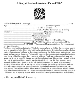 A Study of Russian Literature “Fat and Thin”
TABLE OF CONTENTS Cover Page ....................................................................................... i Title
Page ....................................................................................... ii Acknowledgement
............................................................................. iii Table of Contents
............................................................................ iv CHAPTER I : The Problem and Its Setting
Introduction ....................................................................... 1 Significance of the Study
............................................................... 2 Statement of the Problem
................................................................ 3 Scope and Delimitation
............................................................... 4 Definition of Terms
....................................................................... 5 CHAPTER II Survey of Related Literature
............................................................. 6 CHAPTER III Presentation and Interpretation of Data
.............................................. 7 CHAPTER IV Summary and Recommendation ... Show more content
on Helpwriting.net ...
Thin looks more healthy and attractive. Thin looks you more better in clothing that you would want to
wear. In my opinion, being thin is not what it is all cracked up to be. Being thin has many benefits in a
matter of health tissues, but being fat doesn t necessarily mean that the fat person is close to have heart
attack. It all depends on the person. Fat is good, it gives you that insulation that you need during those
long, lonely, cold nights because there s no one to hold you. People are too into thin is in idea, not
seeing that fat can be beautiful. As a person who doesn t belong in the thin category, I strongly believe
that I can be healthier without changing my size dramatically. It s true that there are many health
issues to consider when a person is fat, but it is also true that many thin people have just as many
problems. Many people strive to become thin to look beautiful and can be accepted by our societies,
especially models and dancers. Many of them have eating disorders that definitely does not make
them healthy. There will always be a debate between fat and thin. In my opinion, fat is better. Despite
the possible health problems and risks, fat people too, can be healthy. It s a choice made by the person.
I have never met an angry, up tight fat person in my nearly sixteen years of existence. We re just jolly
... Get more on HelpWriting.net ...
 