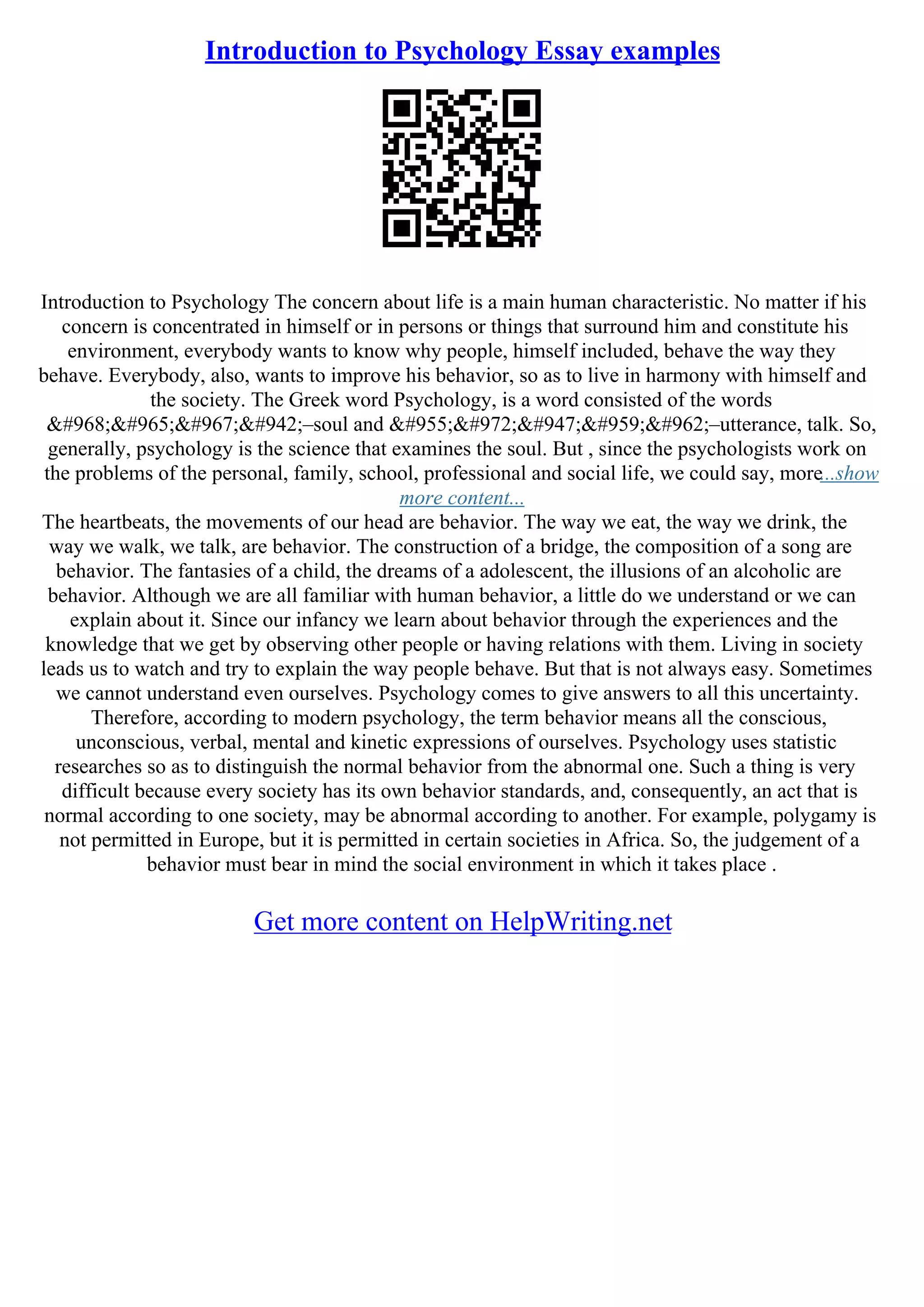 Introduction to Psychology Essay examples
Introduction to Psychology The concern about life is a main human characteristic. No matter if his
concern is concentrated in himself or in persons or things that surround him and constitute his
environment, everybody wants to know why people, himself included, behave the way they
behave. Everybody, also, wants to improve his behavior, so as to live in harmony with himself and
the society. The Greek word Psychology, is a word consisted of the words
ψυχή–soul and λόγος–utterance, talk. So,
generally, psychology is the science that examines the soul. But , since the psychologists work on
the problems of the personal, family, school, professional and social life, we could say, more...show
more content...
The heartbeats, the movements of our head are behavior. The way we eat, the way we drink, the
way we walk, we talk, are behavior. The construction of a bridge, the composition of a song are
behavior. The fantasies of a child, the dreams of a adolescent, the illusions of an alcoholic are
behavior. Although we are all familiar with human behavior, a little do we understand or we can
explain about it. Since our infancy we learn about behavior through the experiences and the
knowledge that we get by observing other people or having relations with them. Living in society
leads us to watch and try to explain the way people behave. But that is not always easy. Sometimes
we cannot understand even ourselves. Psychology comes to give answers to all this uncertainty.
Therefore, according to modern psychology, the term behavior means all the conscious,
unconscious, verbal, mental and kinetic expressions of ourselves. Psychology uses statistic
researches so as to distinguish the normal behavior from the abnormal one. Such a thing is very
difficult because every society has its own behavior standards, and, consequently, an act that is
normal according to one society, may be abnormal according to another. For example, polygamy is
not permitted in Europe, but it is permitted in certain societies in Africa. So, the judgement of a
behavior must bear in mind the social environment in which it takes place .
Get more content on HelpWriting.net
 