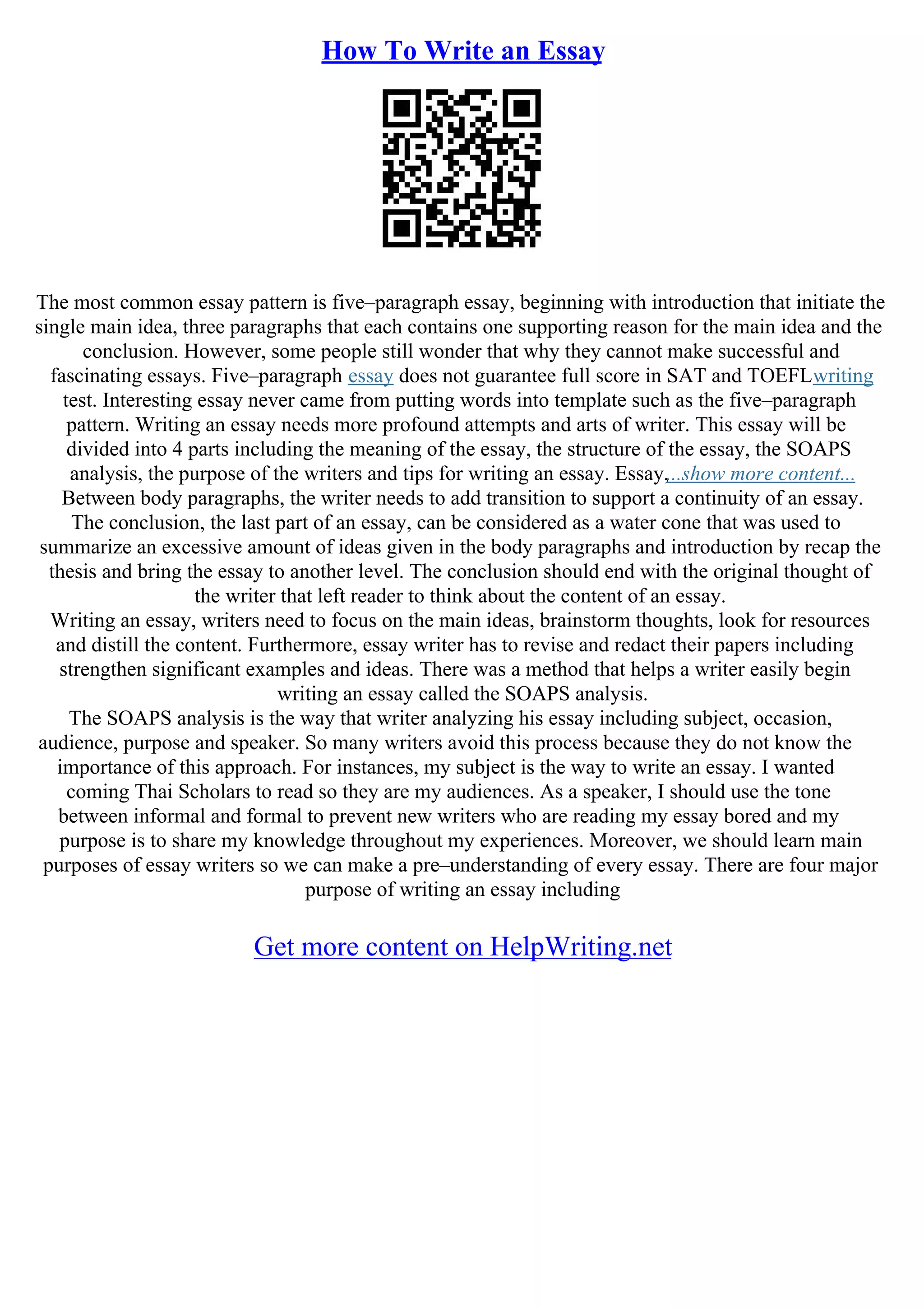 How To Write an Essay
The most common essay pattern is five–paragraph essay, beginning with introduction that initiate the
single main idea, three paragraphs that each contains one supporting reason for the main idea and the
conclusion. However, some people still wonder that why they cannot make successful and
fascinating essays. Five–paragraph essay does not guarantee full score in SAT and TOEFLwriting
test. Interesting essay never came from putting words into template such as the five–paragraph
pattern. Writing an essay needs more profound attempts and arts of writer. This essay will be
divided into 4 parts including the meaning of the essay, the structure of the essay, the SOAPS
analysis, the purpose of the writers and tips for writing an essay. Essay,...show more content...
Between body paragraphs, the writer needs to add transition to support a continuity of an essay.
The conclusion, the last part of an essay, can be considered as a water cone that was used to
summarize an excessive amount of ideas given in the body paragraphs and introduction by recap the
thesis and bring the essay to another level. The conclusion should end with the original thought of
the writer that left reader to think about the content of an essay.
Writing an essay, writers need to focus on the main ideas, brainstorm thoughts, look for resources
and distill the content. Furthermore, essay writer has to revise and redact their papers including
strengthen significant examples and ideas. There was a method that helps a writer easily begin
writing an essay called the SOAPS analysis.
The SOAPS analysis is the way that writer analyzing his essay including subject, occasion,
audience, purpose and speaker. So many writers avoid this process because they do not know the
importance of this approach. For instances, my subject is the way to write an essay. I wanted
coming Thai Scholars to read so they are my audiences. As a speaker, I should use the tone
between informal and formal to prevent new writers who are reading my essay bored and my
purpose is to share my knowledge throughout my experiences. Moreover, we should learn main
purposes of essay writers so we can make a pre–understanding of every essay. There are four major
purpose of writing an essay including
Get more content on HelpWriting.net
 