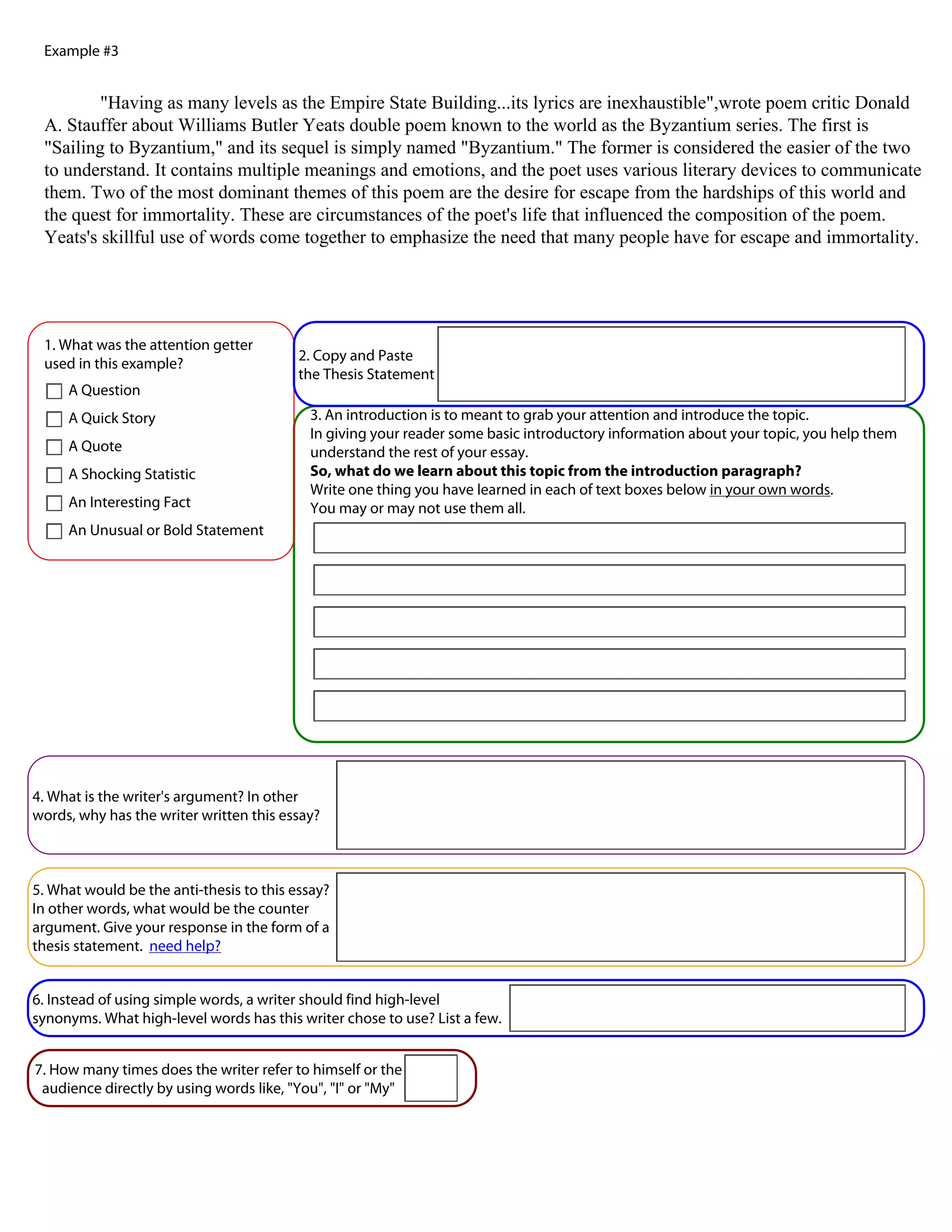 Example #3


         "Having as many levels as the Empire State Building...its lyrics are inexhaustible",wrote poem critic Donald
 A. Stauffer about Williams Butler Yeats double poem known to the world as the Byzantium series. The first is
 "Sailing to Byzantium," and its sequel is simply named "Byzantium." The former is considered the easier of the two
 to understand. It contains multiple meanings and emotions, and the poet uses various literary devices to communicate
 them. Two of the most dominant themes of this poem are the desire for escape from the hardships of this world and
 the quest for immortality. These are circumstances of the poet's life that influenced the composition of the poem.
 Yeats's skillful use of words come together to emphasize the need that many people have for escape and immortality.




 1. What was the attention getter                              "Having as many levels as the Empire State Building...its lyrics are
                                          2. Copy and Paste
 used in this example?                                         inexhaustible",wrote poem critic Donald A. Stauffer about Williams
                                          the Thesis Statement
     A Question                                                Butler Yeats double poem known to the world as the Byzantium series.

     A Quick Story                         3. An introduction is to meant to grab your attention and introduce the topic.
                                           In giving your reader some basic introductory information about your topic, you help them
     A Quote                               understand the rest of your essay.
     A Shocking Statistic                  So, what do we learn about this topic from the introduction paragraph?
                                           Write one thing you have learned in each of text boxes below in your own words.
     An Interesting Fact                   You may or may not use them all.
     An Unusual or Bold Statement
                                            The empire state building is just like poems.

                                            Poems can have very few or lots of verses as many as the person writing them wants.




4. What is the writer's argument? In other
                                                  The Byzantium series is like
words, why has the writer written this essay?



5. What would be the anti-thesis to this essay?
In other words, what would be the counter
argument. Give your response in the form of a
thesis statement. need help?


6. Instead of using simple words, a writer should find high-level
synonyms. What high-level words has this writer chose to use? List a few.


7. How many times does the writer refer to himself or the
 audience directly by using words like, "You", "I" or "My"
 