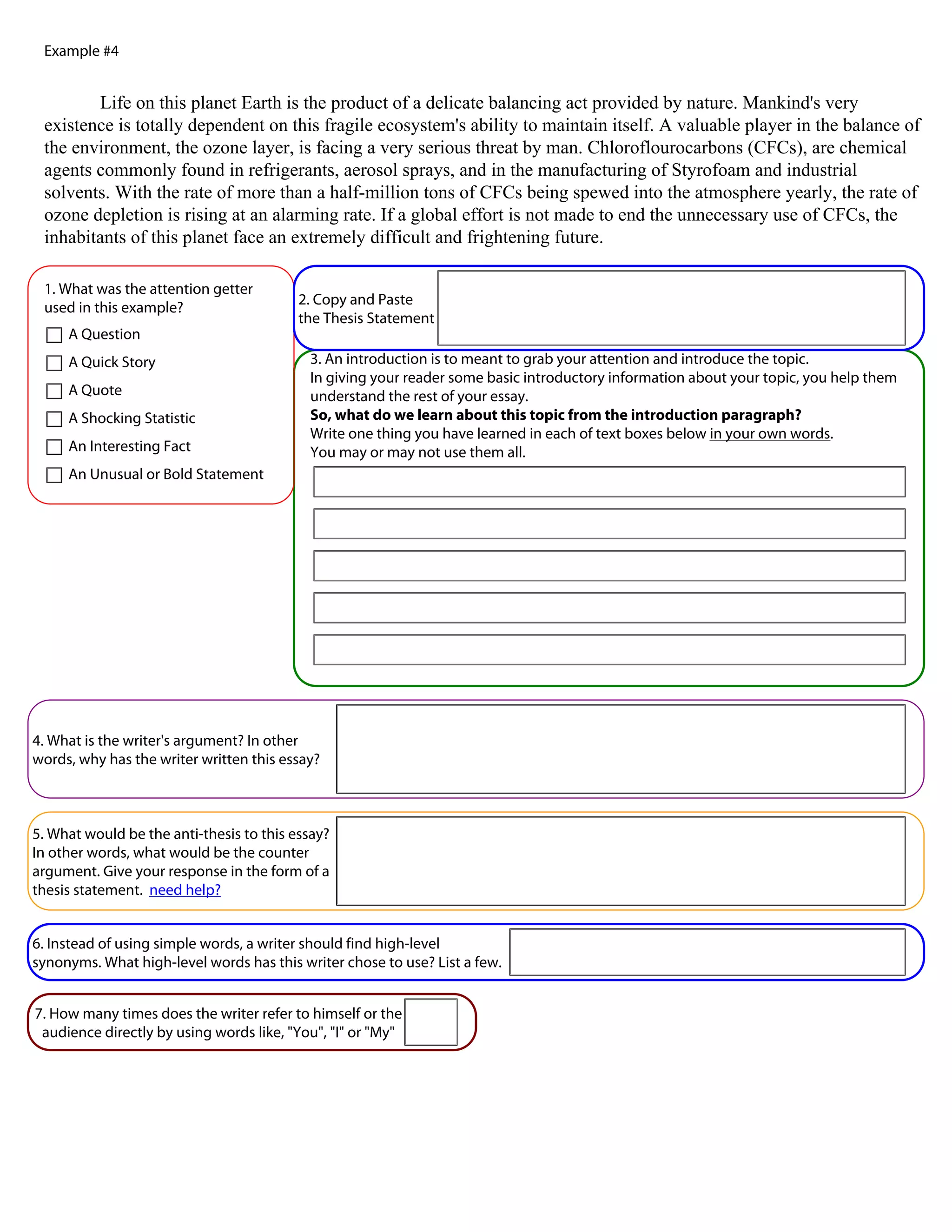 Example #4


         Life on this planet Earth is the product of a delicate balancing act provided by nature. Mankind's very
 existence is totally dependent on this fragile ecosystem's ability to maintain itself. A valuable player in the balance of
 the environment, the ozone layer, is facing a very serious threat by man. Chloroflourocarbons (CFCs), are chemical
 agents commonly found in refrigerants, aerosol sprays, and in the manufacturing of Styrofoam and industrial
 solvents. With the rate of more than a half-million tons of CFCs being spewed into the atmosphere yearly, the rate of
 ozone depletion is rising at an alarming rate. If a global effort is not made to end the unnecessary use of CFCs, the
 inhabitants of this planet face an extremely difficult and frightening future.

 1. What was the attention getter
                                          2. Copy and Paste
 used in this example?
                                          the Thesis Statement
     A Question
     A Quick Story                         3. An introduction is to meant to grab your attention and introduce the topic.
                                           In giving your reader some basic introductory information about your topic, you help them
     A Quote                               understand the rest of your essay.
     A Shocking Statistic                  So, what do we learn about this topic from the introduction paragraph?
                                           Write one thing you have learned in each of text boxes below in your own words.
     An Interesting Fact                   You may or may not use them all.
     An Unusual or Bold Statement




4. What is the writer's argument? In other
words, why has the writer written this essay?



5. What would be the anti-thesis to this essay?
In other words, what would be the counter
argument. Give your response in the form of a
thesis statement. need help?


6. Instead of using simple words, a writer should find high-level
synonyms. What high-level words has this writer chose to use? List a few.


7. How many times does the writer refer to himself or the
 audience directly by using words like, "You", "I" or "My"
 