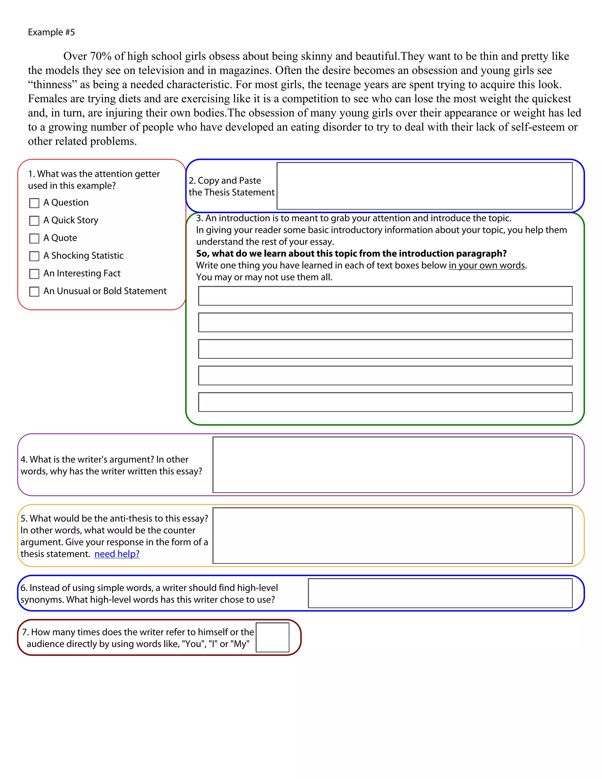 Example #5

         Over 70% of high school girls obsess about being skinny and beautiful.They want to be thin and pretty like
 the models they see on television and in magazines. Often the desire becomes an obsession and young girls see
 “thinness” as being a needed characteristic. For most girls, the teenage years are spent trying to acquire this look.
 Females are trying diets and are exercising like it is a competition to see who can lose the most weight the quickest
 and, in turn, are injuring their own bodies.The obsession of many young girls over their appearance or weight has led
 to a growing number of people who have developed an eating disorder to try to deal with their lack of self-esteem or
 other related problems.

 1. What was the attention getter
                                          2. Copy and Paste
 used in this example?
                                          the Thesis Statement
     A Question
     A Quick Story                          3. An introduction is to meant to grab your attention and introduce the topic.
                                            In giving your reader some basic introductory information about your topic, you help them
     A Quote                                understand the rest of your essay.
     A Shocking Statistic                   So, what do we learn about this topic from the introduction paragraph?
                                            Write one thing you have learned in each of text boxes below in your own words.
     An Interesting Fact                    You may or may not use them all.
     An Unusual or Bold Statement




4. What is the writer's argument? In other
words, why has the writer written this essay?



5. What would be the anti-thesis to this essay?
In other words, what would be the counter
argument. Give your response in the form of a
thesis statement. need help?


6. Instead of using simple words, a writer should find high-level
synonyms. What high-level words has this writer chose to use?


7. How many times does the writer refer to himself or the
 audience directly by using words like, "You", "I" or "My"
 