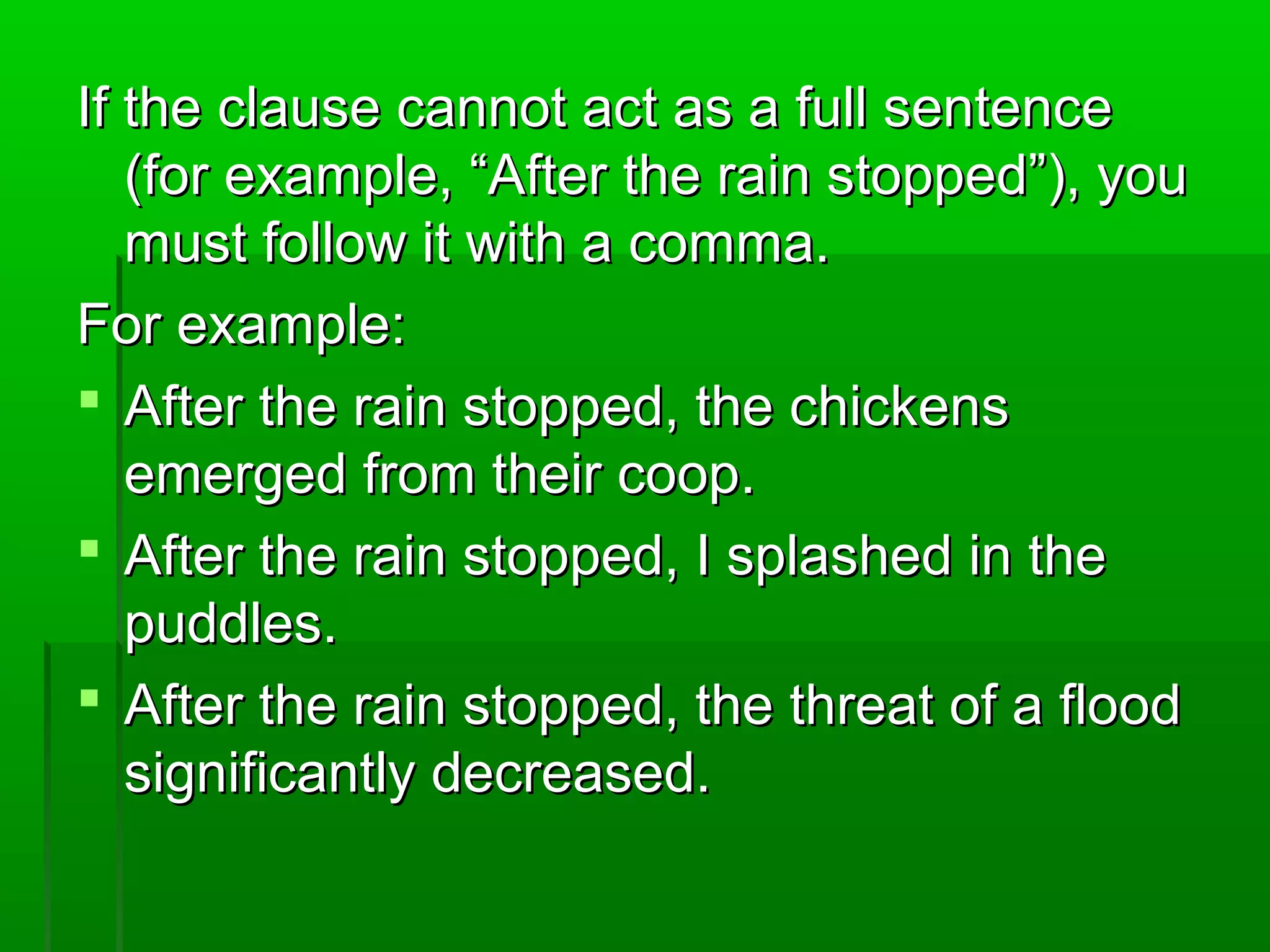 If the clause cannot act as a full sentenceIf the clause cannot act as a full sentence
(for example, “After the rain stopped”), you(for example, “After the rain stopped”), you
must follow it with a comma.must follow it with a comma.
For example:For example:
 After the rain stopped, the chickensAfter the rain stopped, the chickens
emerged from their coop.emerged from their coop.
 After the rain stopped, I splashed in theAfter the rain stopped, I splashed in the
puddles.puddles.
 After the rain stopped, the threat of a floodAfter the rain stopped, the threat of a flood
significantly decreased.significantly decreased.
 
