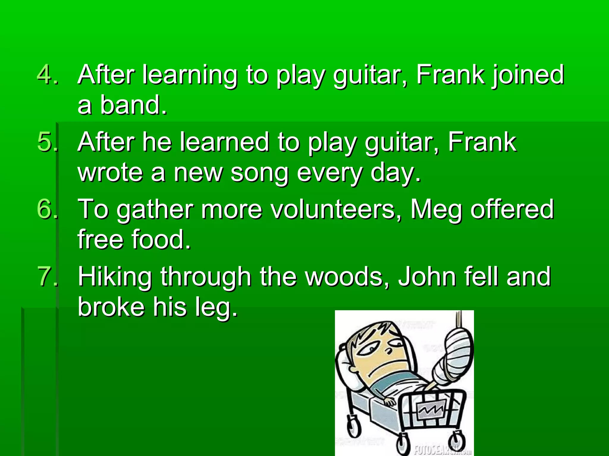 4.4. After learning to play guitar, Frank joinedAfter learning to play guitar, Frank joined
a band.a band.
5.5. After he learned to play guitar, FrankAfter he learned to play guitar, Frank
wrote a new song every day.wrote a new song every day.
6.6. To gather more volunteers, Meg offeredTo gather more volunteers, Meg offered
free food.free food.
7.7. Hiking through the woods, John fell andHiking through the woods, John fell and
broke his leg.broke his leg.
 