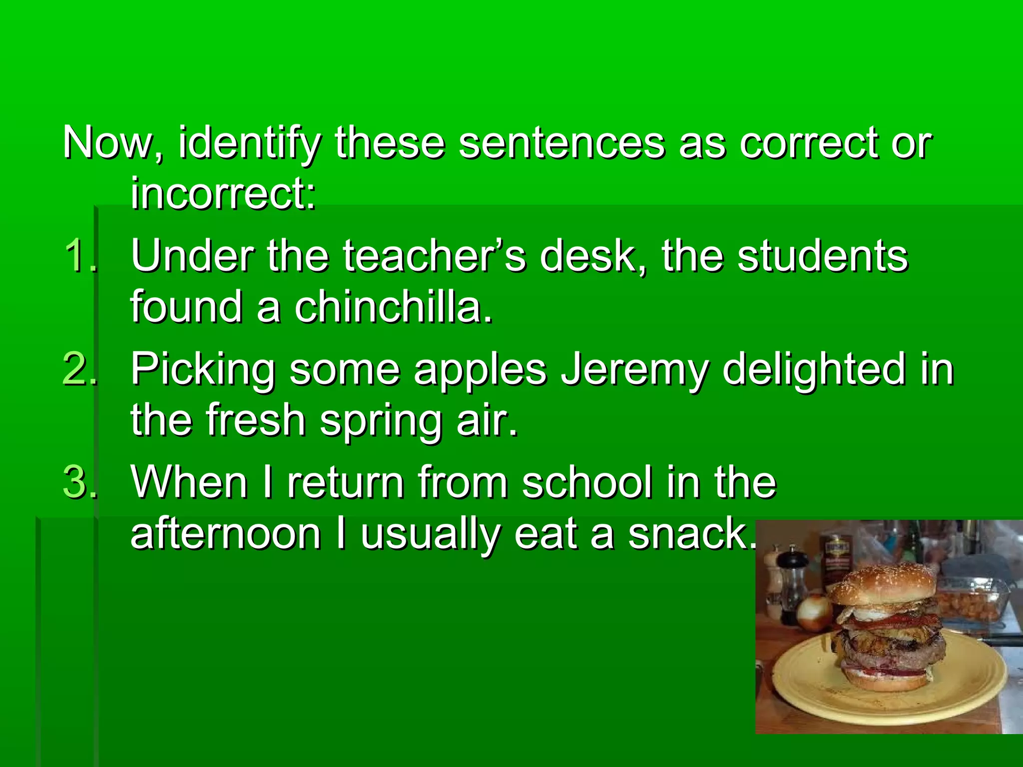 Now, identify these sentences as correct orNow, identify these sentences as correct or
incorrect:incorrect:
1.1. Under the teacher’s desk, the studentsUnder the teacher’s desk, the students
found a chinchilla.found a chinchilla.
2.2. Picking some apples Jeremy delighted inPicking some apples Jeremy delighted in
the fresh spring air.the fresh spring air.
3.3. When I return from school in theWhen I return from school in the
afternoon I usually eat a snack.afternoon I usually eat a snack.
 