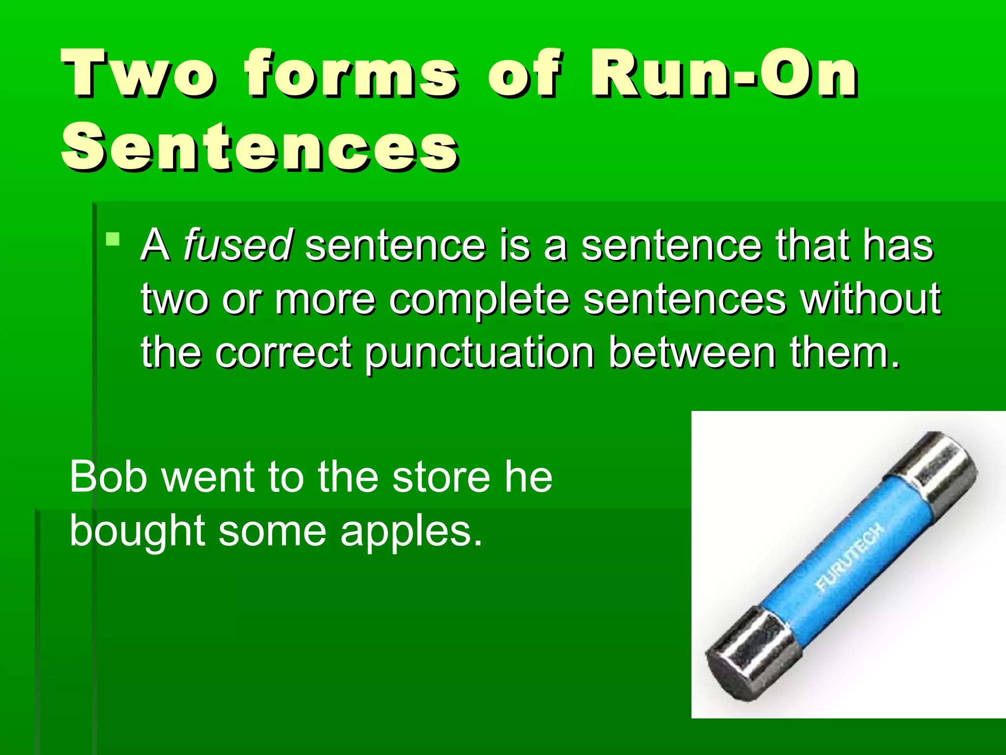 Two forms of Run-OnTwo forms of Run-On
SentencesSentences
 AA fusedfused sentence is a sentence that hassentence is a sentence that has
two or more complete sentences withouttwo or more complete sentences without
the correct punctuation between them.the correct punctuation between them.
Bob went to the store he
bought some apples.
 