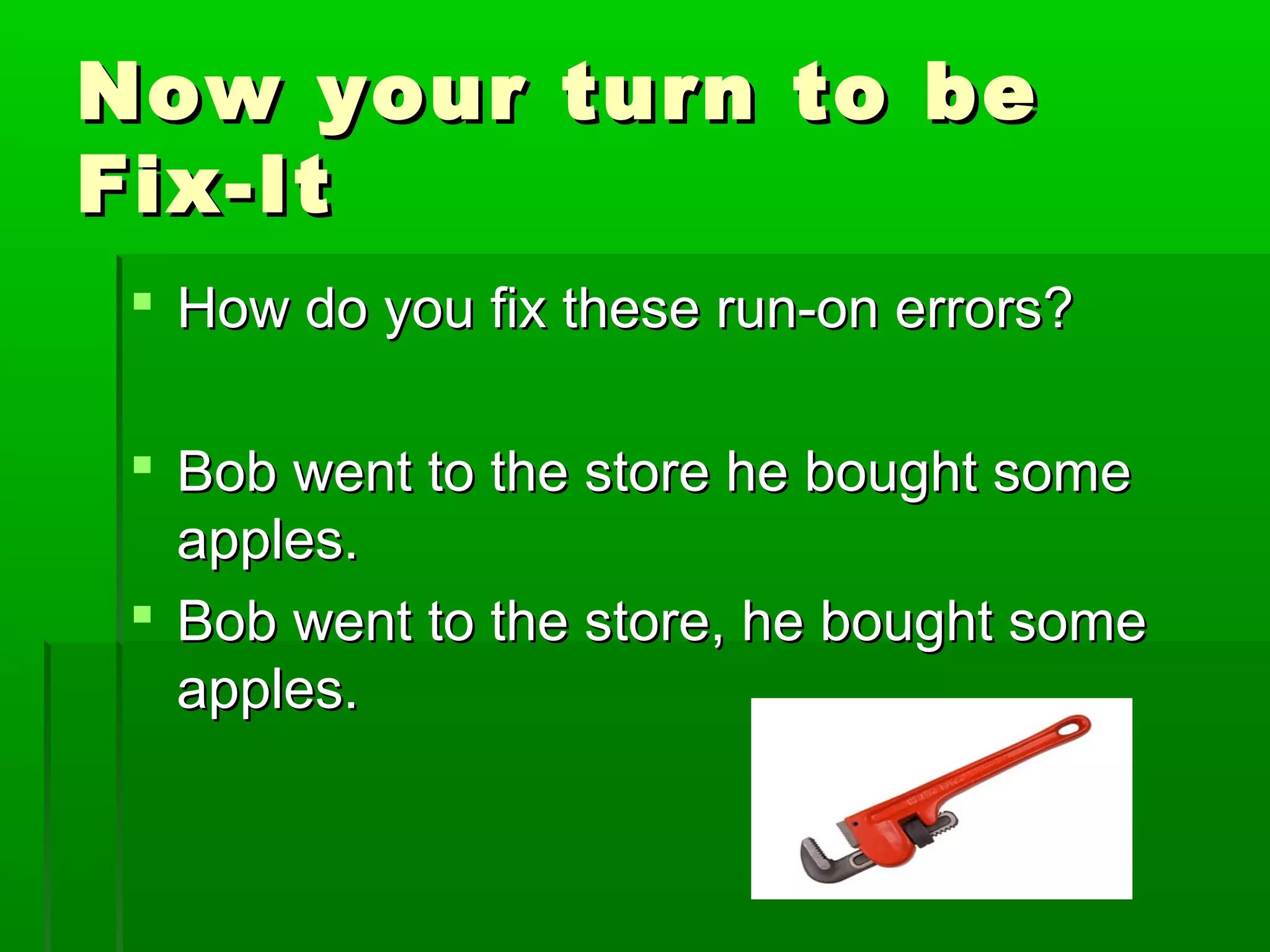 Now your turn to beNow your turn to be
Fix-ItFix-It
 How do you fix these run-on errors?How do you fix these run-on errors?
 Bob went to the store he bought someBob went to the store he bought some
apples.apples.
 Bob went to the store, he bought someBob went to the store, he bought some
apples.apples.
 