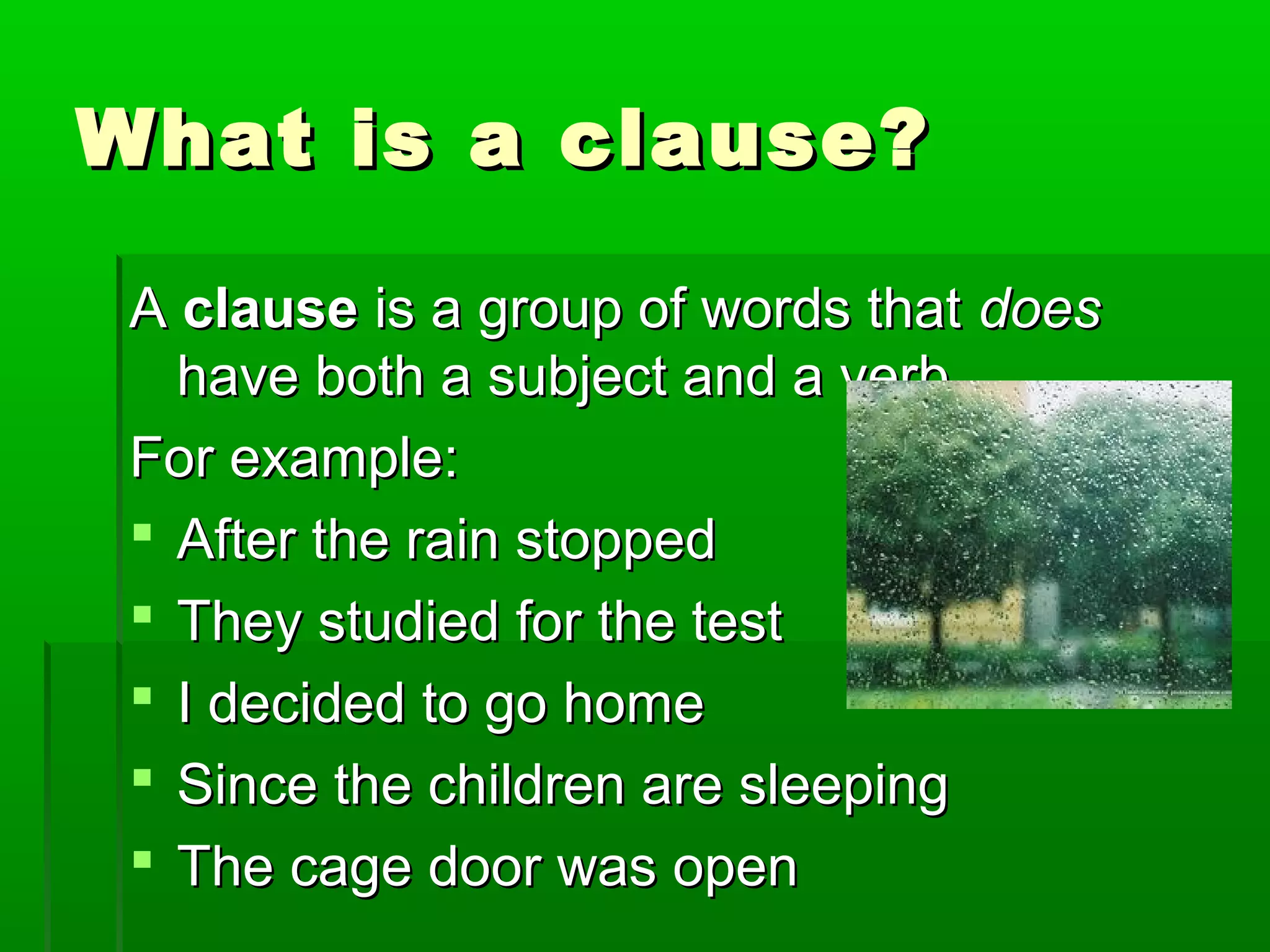 What is a clause?What is a clause?
AA clauseclause is a group of words thatis a group of words that doesdoes
have both a subject and a verb.have both a subject and a verb.
For example:For example:
 After the rain stoppedAfter the rain stopped
 They studied for the testThey studied for the test
 I decided to go homeI decided to go home
 Since the children are sleepingSince the children are sleeping
 The cage door was openThe cage door was open
 