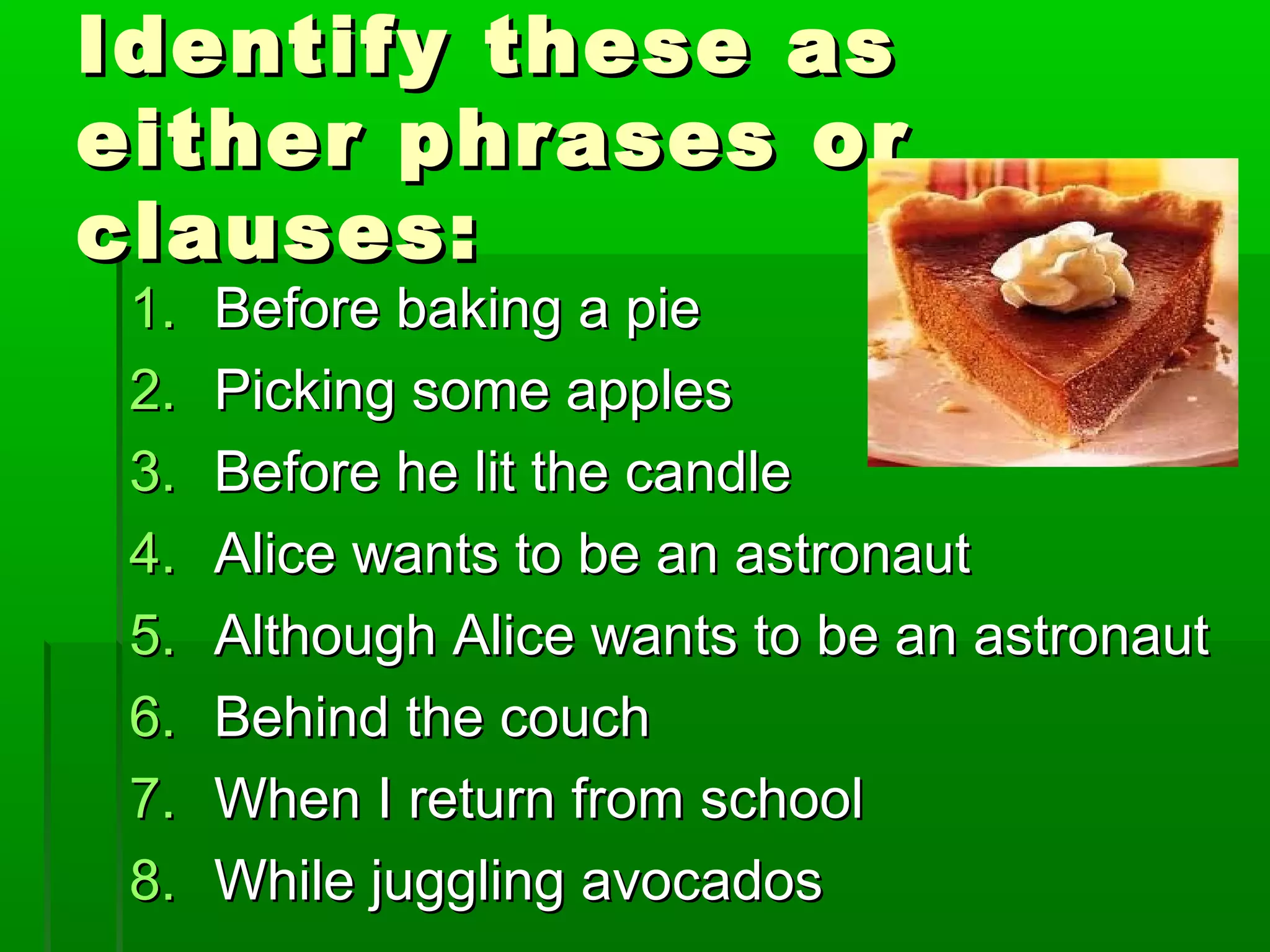 Identify these asIdentify these as
either phrases oreither phrases or
clauses:clauses:
1.1. Before baking a pieBefore baking a pie
2.2. Picking some applesPicking some apples
3.3. Before he lit the candleBefore he lit the candle
4.4. Alice wants to be an astronautAlice wants to be an astronaut
5.5. Although Alice wants to be an astronautAlthough Alice wants to be an astronaut
6.6. Behind the couchBehind the couch
7.7. When I return from schoolWhen I return from school
8.8. While juggling avocadosWhile juggling avocados
 
