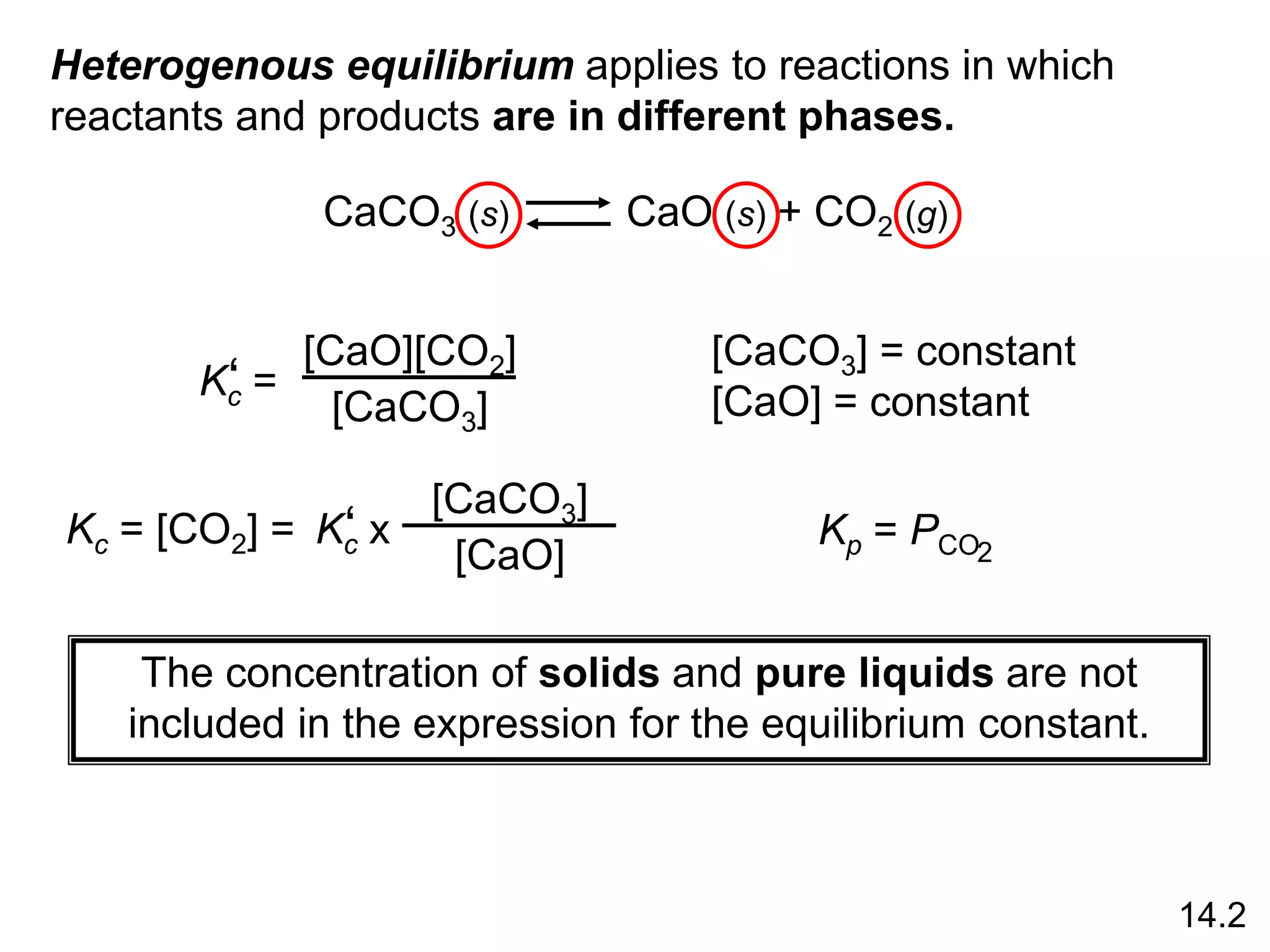 Heterogenous equilibrium applies to reactions in which
reactants and products are in different phases.
CaCO3 (s) CaO (s) + CO2 (g)
Kc =
‘
[CaO][CO2]
[CaCO3]
[CaCO3] = constant
[CaO] = constant
Kc = [CO2] = Kc x
‘
[CaCO3]
[CaO]
Kp = PCO2
The concentration of solids and pure liquids are not
included in the expression for the equilibrium constant.
14.2
 