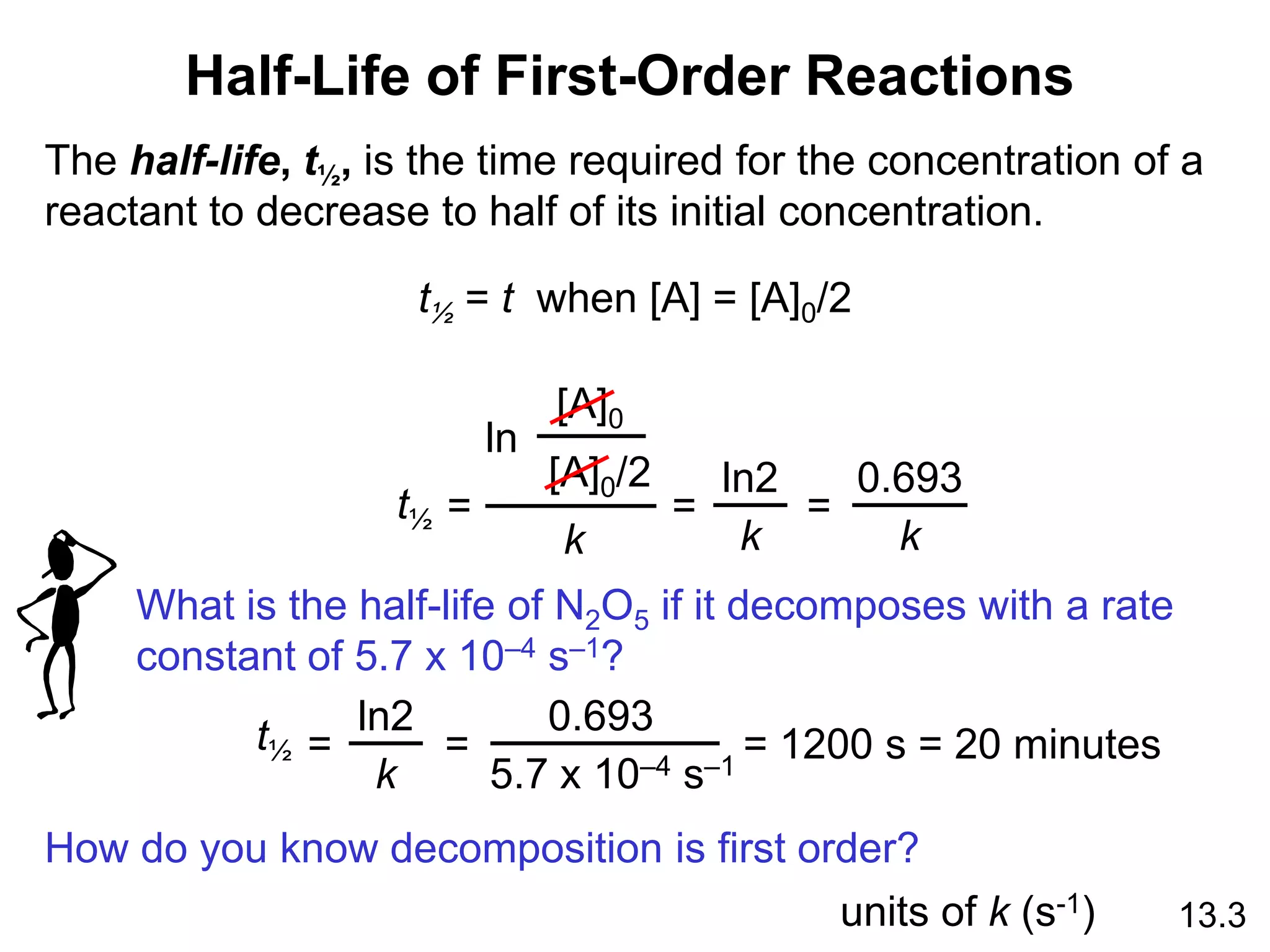 Half-Life of First-Order Reactions
13.3
The half-life, t½, is the time required for the concentration of a
reactant to decrease to half of its initial concentration.
t½ = t when [A] = [A]0/2
ln
[A]0
[A]0/2
k
=
t½
ln2
k
=
0.693
k
=
What is the half-life of N2O5 if it decomposes with a rate
constant of 5.7 x 10–4 s–1?
t½
ln2
k
=
0.693
5.7 x 10–4 s–1
= = 1200 s = 20 minutes
How do you know decomposition is first order?
units of k (s-1)
 