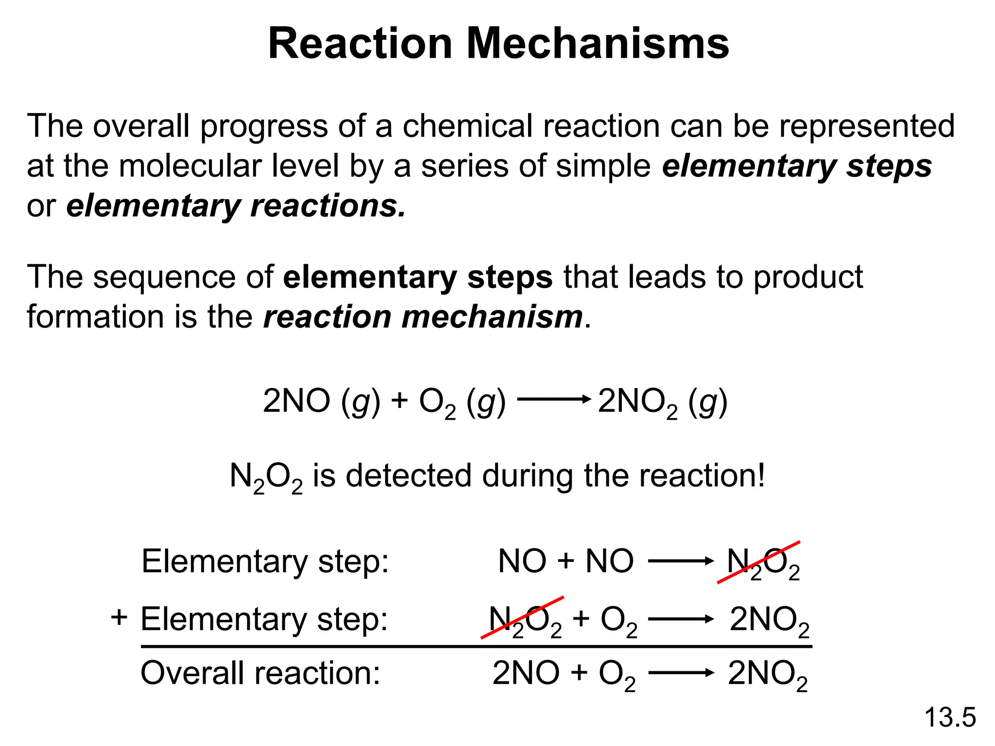 13.5
Reaction Mechanisms
The overall progress of a chemical reaction can be represented
at the molecular level by a series of simple elementary steps
or elementary reactions.
The sequence of elementary steps that leads to product
formation is the reaction mechanism.
2NO (g) + O2 (g) 2NO2 (g)
N2O2 is detected during the reaction!
Elementary step: NO + NO N2O2
Elementary step: N2O2 + O2 2NO2
Overall reaction: 2NO + O2 2NO2
+
 