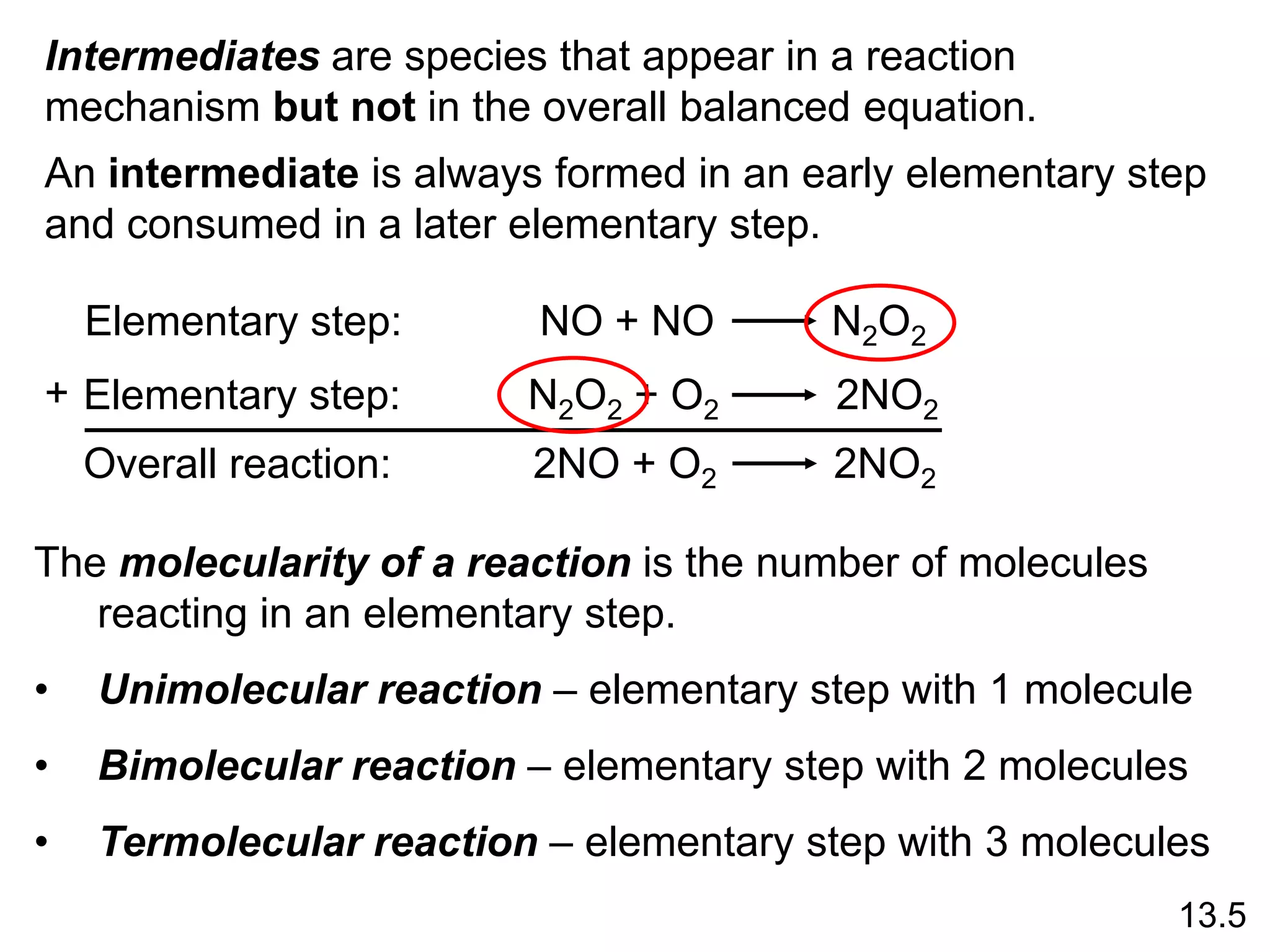 13.5
Elementary step: NO + NO N2O2
Elementary step: N2O2 + O2 2NO2
Overall reaction: 2NO + O2 2NO2
+
Intermediates are species that appear in a reaction
mechanism but not in the overall balanced equation.
An intermediate is always formed in an early elementary step
and consumed in a later elementary step.
The molecularity of a reaction is the number of molecules
reacting in an elementary step.
• Unimolecular reaction – elementary step with 1 molecule
• Bimolecular reaction – elementary step with 2 molecules
• Termolecular reaction – elementary step with 3 molecules
 