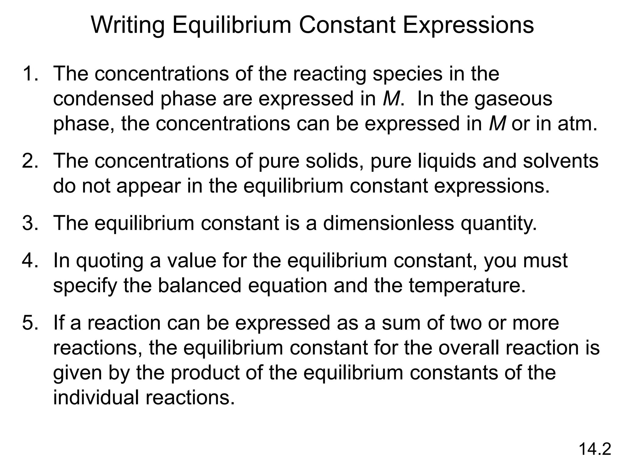 Writing Equilibrium Constant Expressions
1. The concentrations of the reacting species in the
condensed phase are expressed in M. In the gaseous
phase, the concentrations can be expressed in M or in atm.
2. The concentrations of pure solids, pure liquids and solvents
do not appear in the equilibrium constant expressions.
3. The equilibrium constant is a dimensionless quantity.
4. In quoting a value for the equilibrium constant, you must
specify the balanced equation and the temperature.
5. If a reaction can be expressed as a sum of two or more
reactions, the equilibrium constant for the overall reaction is
given by the product of the equilibrium constants of the
individual reactions.
14.2
 