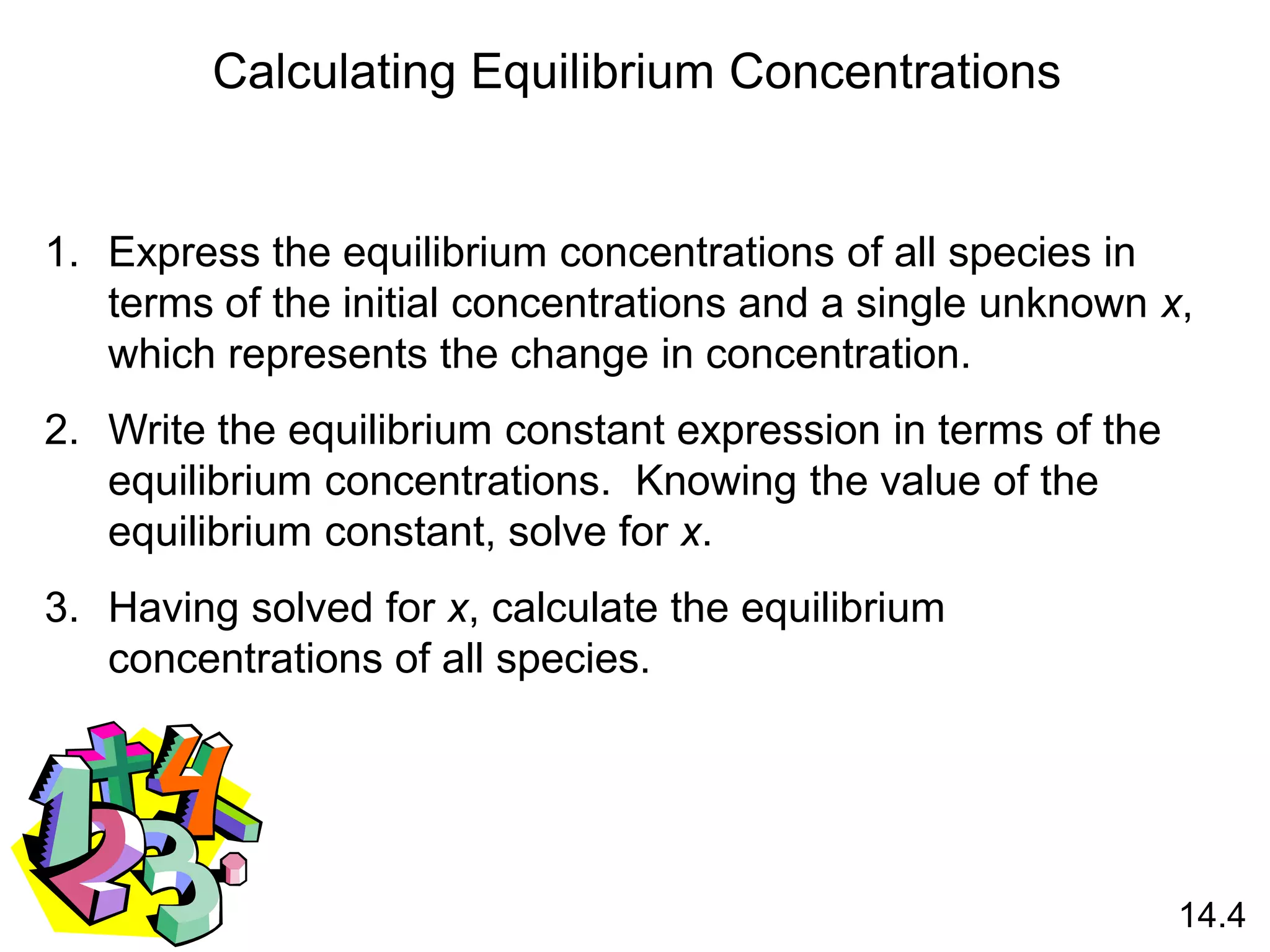Calculating Equilibrium Concentrations
1. Express the equilibrium concentrations of all species in
terms of the initial concentrations and a single unknown x,
which represents the change in concentration.
2. Write the equilibrium constant expression in terms of the
equilibrium concentrations. Knowing the value of the
equilibrium constant, solve for x.
3. Having solved for x, calculate the equilibrium
concentrations of all species.
14.4
 
