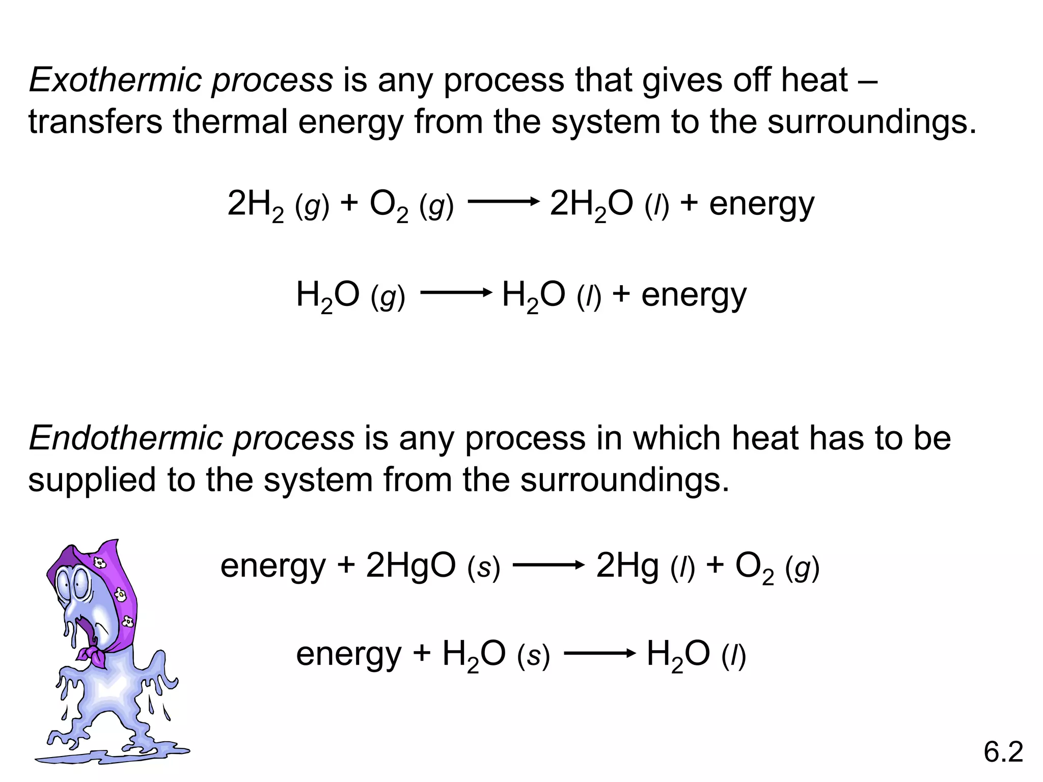 Exothermic process is any process that gives off heat –
transfers thermal energy from the system to the surroundings.
Endothermic process is any process in which heat has to be
supplied to the system from the surroundings.
2H2 (g) + O2 (g) 2H2O (l) + energy
H2O (g) H2O (l) + energy
energy + 2HgO (s) 2Hg (l) + O2 (g)
6.2
energy + H2O (s) H2O (l)
 