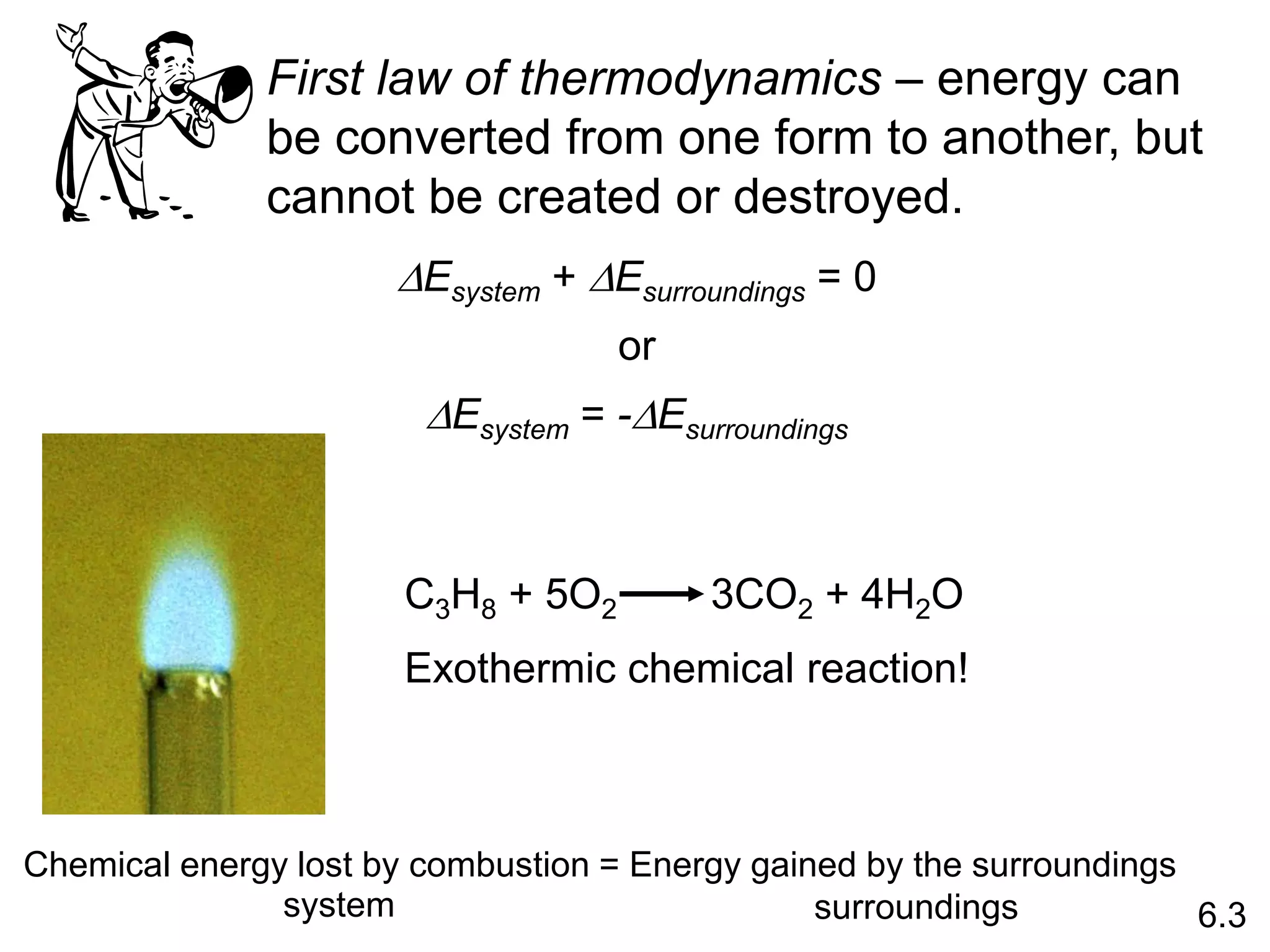 First law of thermodynamics – energy can
be converted from one form to another, but
cannot be created or destroyed.
DEsystem + DEsurroundings = 0
or
DEsystem = -DEsurroundings
C3H8 + 5O2 3CO2 + 4H2O
Exothermic chemical reaction!
6.3
Chemical energy lost by combustion = Energy gained by the surroundings
system surroundings
 