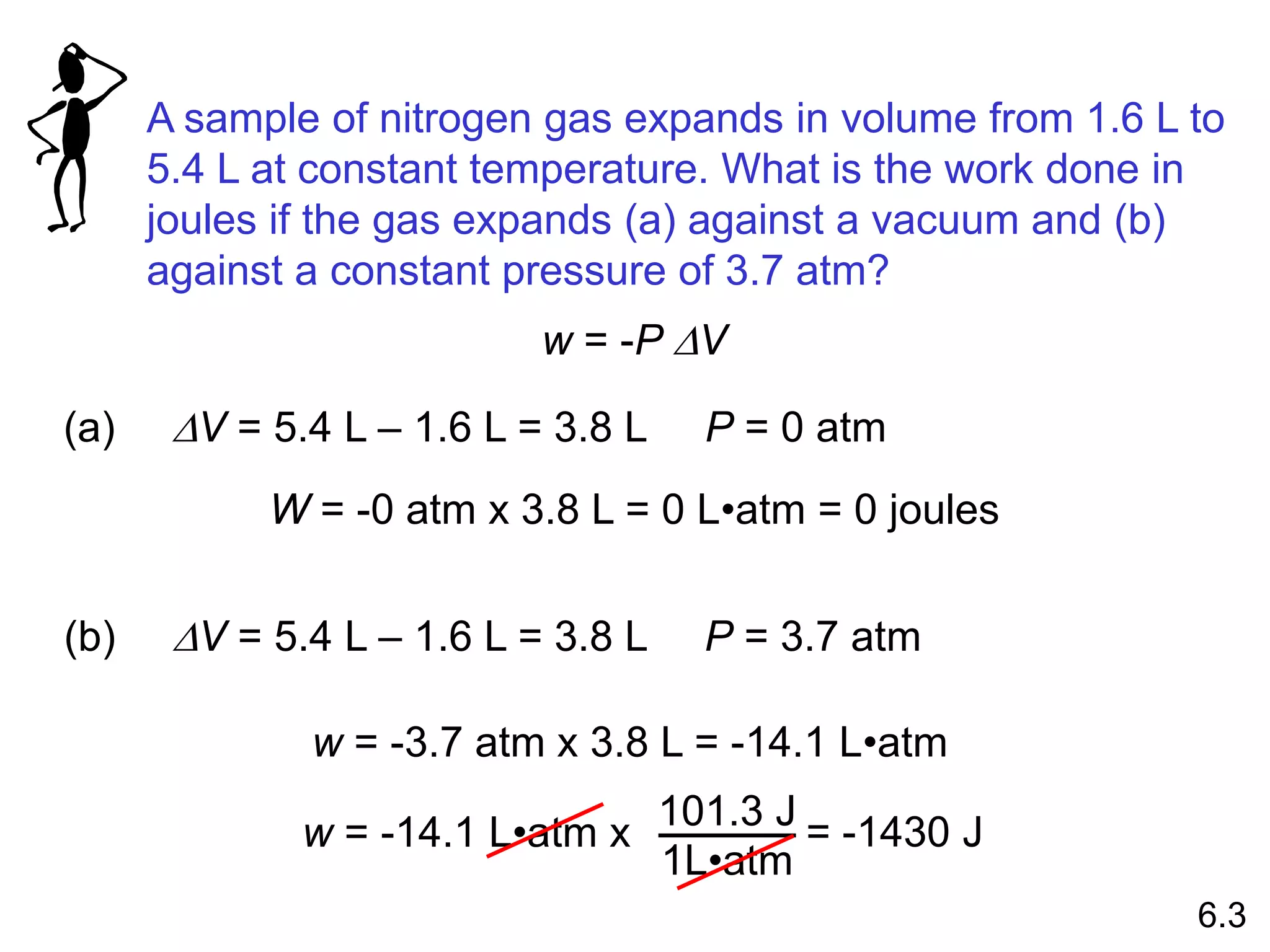 A sample of nitrogen gas expands in volume from 1.6 L to
5.4 L at constant temperature. What is the work done in
joules if the gas expands (a) against a vacuum and (b)
against a constant pressure of 3.7 atm?
w = -P DV
(a) DV = 5.4 L – 1.6 L = 3.8 L P = 0 atm
W = -0 atm x 3.8 L = 0 L•atm = 0 joules
(b) DV = 5.4 L – 1.6 L = 3.8 L P = 3.7 atm
w = -3.7 atm x 3.8 L = -14.1 L•atm
w = -14.1 L•atm x
101.3 J
1L•atm
= -1430 J
6.3
 