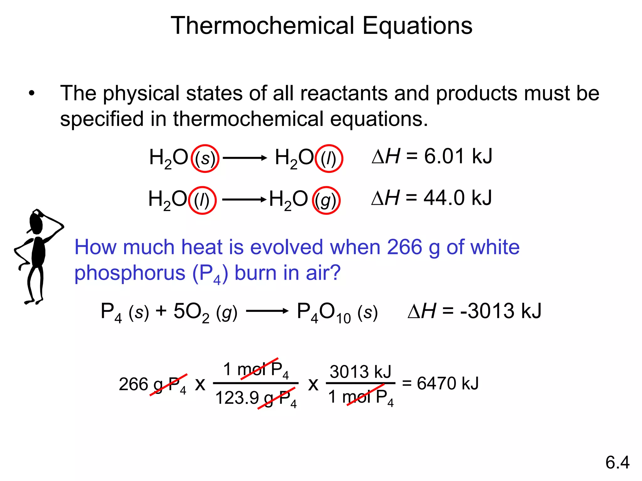 H2O (s) H2O (l) DH = 6.01 kJ
• The physical states of all reactants and products must be
specified in thermochemical equations.
Thermochemical Equations
6.4
H2O (l) H2O (g) DH = 44.0 kJ
How much heat is evolved when 266 g of white
phosphorus (P4) burn in air?
P4 (s) + 5O2 (g) P4O10 (s) DH = -3013 kJ
266 g P4
1 mol P4
123.9 g P4
x
3013 kJ
1 mol P4
x = 6470 kJ
 