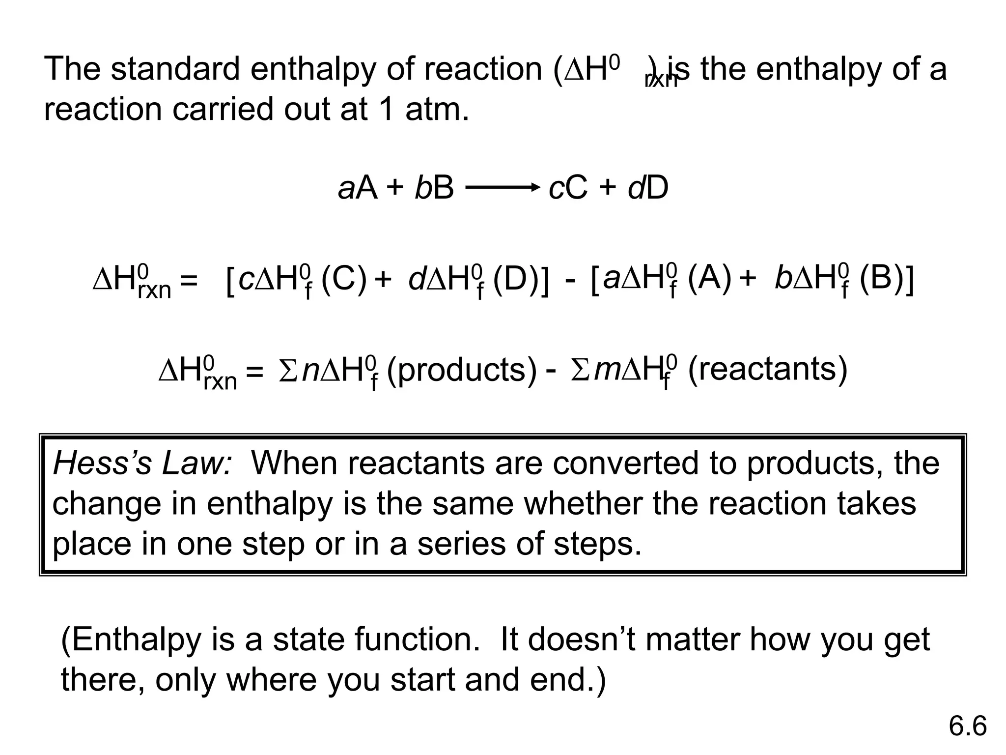 The standard enthalpy of reaction (DH0 ) is the enthalpy of a
reaction carried out at 1 atm.
rxn
aA + bB cC + dD
DH0
rxn dDH0 (D)
f
cDH0 (C)
f
= [ + ] - bDH0 (B)
f
aDH0 (A)
f
[ + ]
DH0
rxn nDH0 (products)
f
= S mDH0 (reactants)
f
S
-
6.6
Hess’s Law: When reactants are converted to products, the
change in enthalpy is the same whether the reaction takes
place in one step or in a series of steps.
(Enthalpy is a state function. It doesn’t matter how you get
there, only where you start and end.)
 