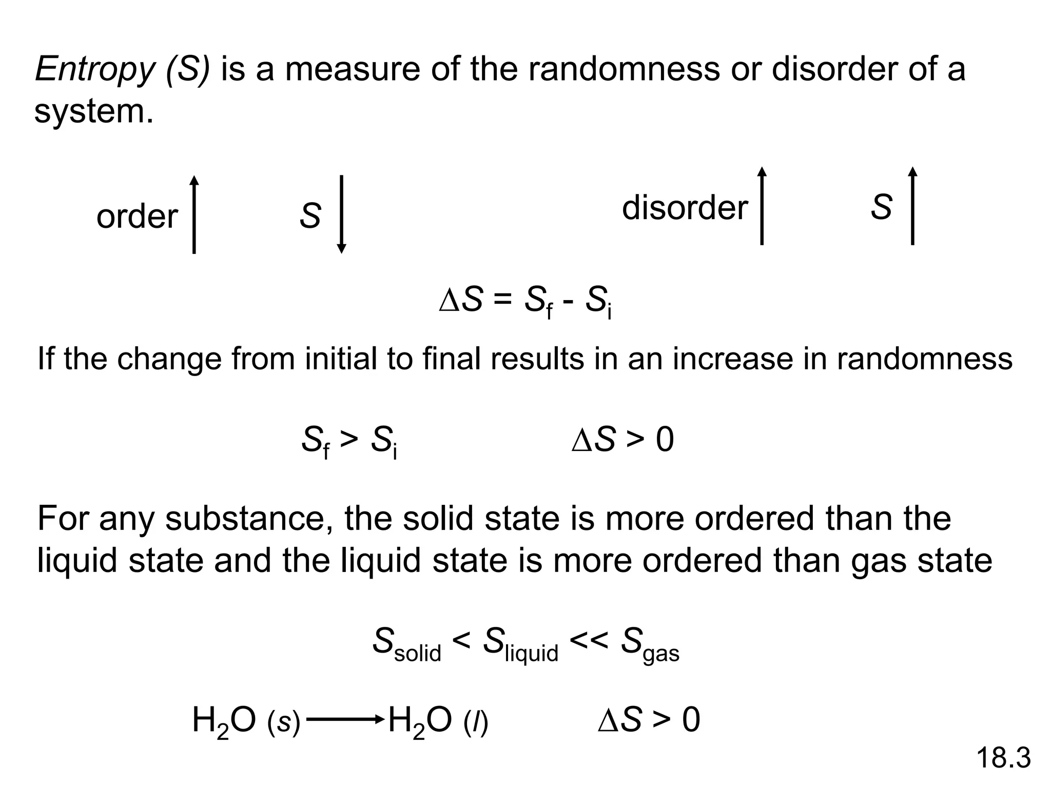 Entropy (S) is a measure of the randomness or disorder of a
system.
order S
disorder
S
DS = Sf - Si
If the change from initial to final results in an increase in randomness
Sf > Si DS > 0
For any substance, the solid state is more ordered than the
liquid state and the liquid state is more ordered than gas state
Ssolid < Sliquid << Sgas
H2O (s) H2O (l) DS > 0
18.3
 