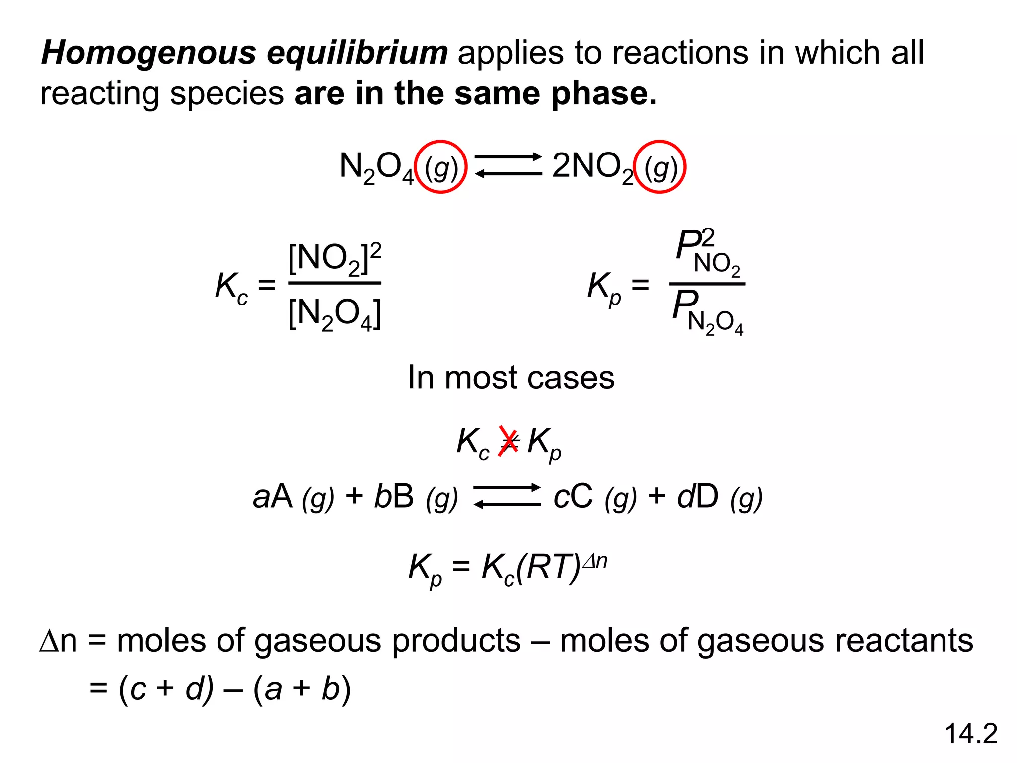 Homogenous equilibrium applies to reactions in which all
reacting species are in the same phase.
N2O4 (g) 2NO2 (g)
Kc =
[NO2]2
[N2O4]
Kp =
NO2
P2
N2O4
P
aA (g) + bB (g) cC (g) + dD (g)
14.2
Kp = Kc(RT)Dn
Dn = moles of gaseous products – moles of gaseous reactants
= (c + d) – (a + b)
In most cases
Kc  Kp
 