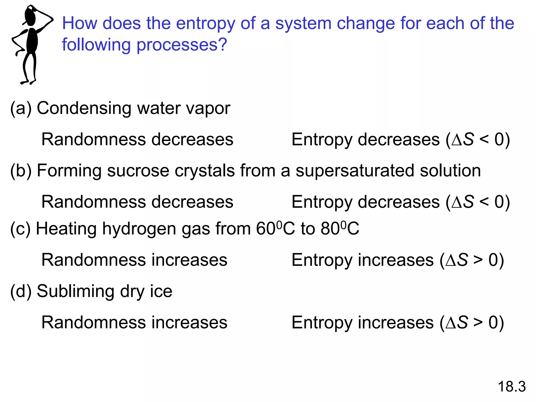 How does the entropy of a system change for each of the
following processes?
(a) Condensing water vapor
Randomness decreases Entropy decreases (DS < 0)
(b) Forming sucrose crystals from a supersaturated solution
Randomness decreases Entropy decreases (DS < 0)
(c) Heating hydrogen gas from 600C to 800C
Randomness increases Entropy increases (DS > 0)
(d) Subliming dry ice
Randomness increases Entropy increases (DS > 0)
18.3
 