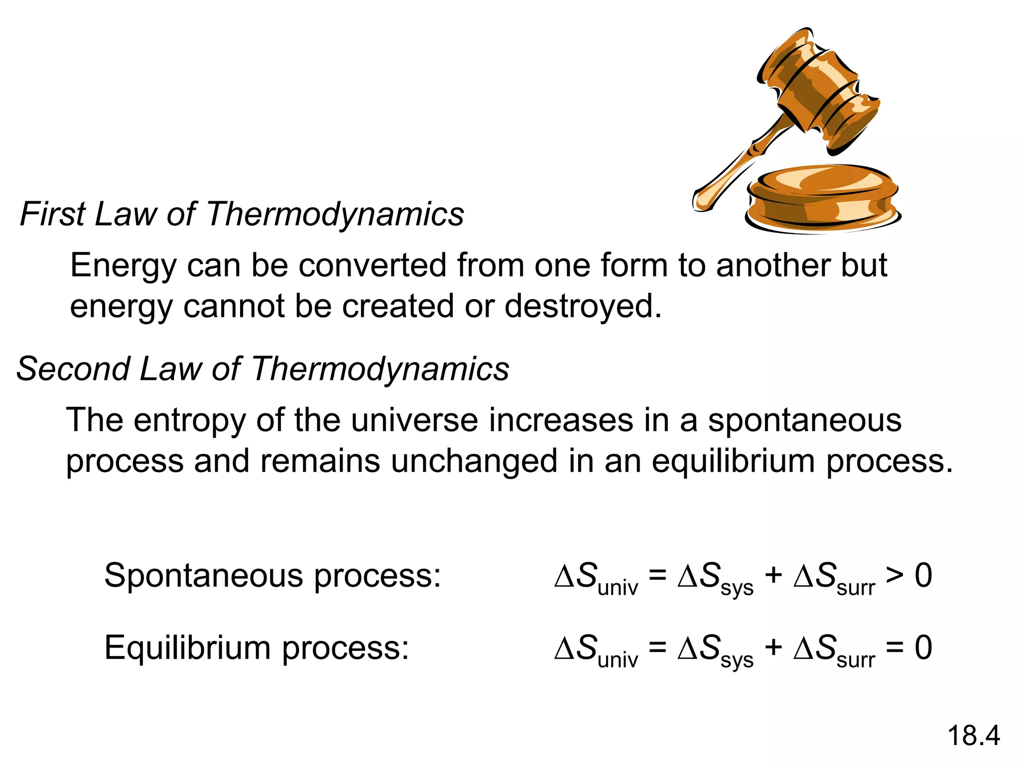 First Law of Thermodynamics
Energy can be converted from one form to another but
energy cannot be created or destroyed.
Second Law of Thermodynamics
The entropy of the universe increases in a spontaneous
process and remains unchanged in an equilibrium process.
DSuniv = DSsys + DSsurr > 0
Spontaneous process:
DSuniv = DSsys + DSsurr = 0
Equilibrium process:
18.4
 