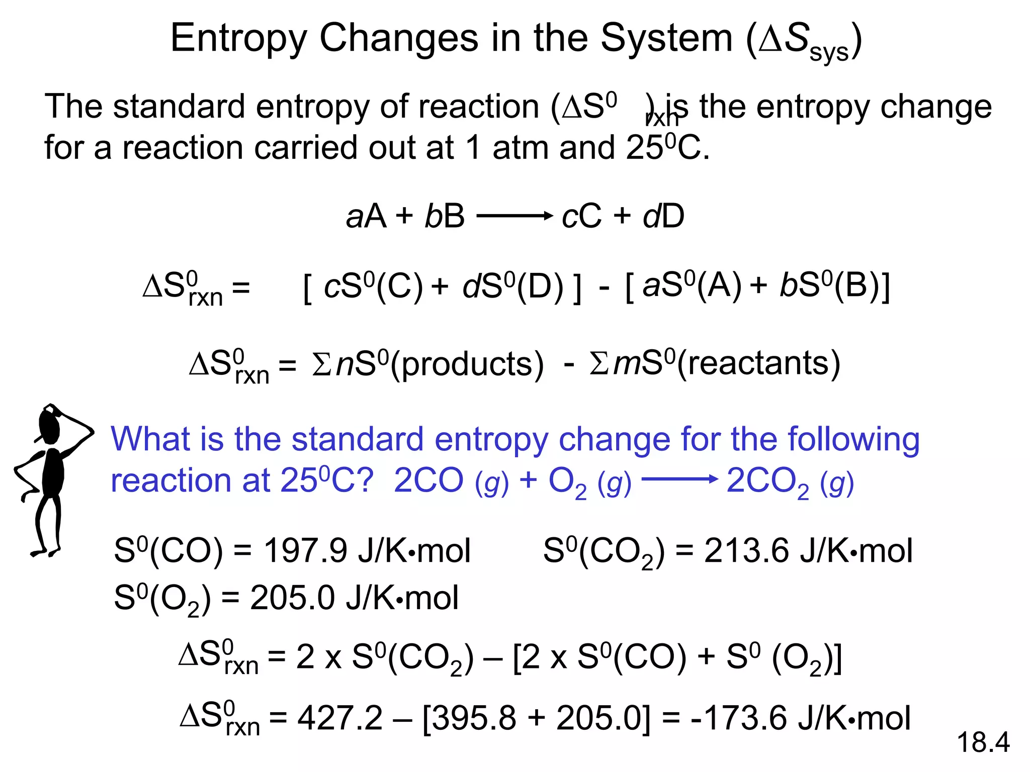 Entropy Changes in the System (DSsys)
aA + bB cC + dD
DS0
rxn dS0(D)
cS0(C)
= [ + ] - bS0(B)
aS0(A)
[ + ]
DS0
rxn nS0(products)
= S mS0(reactants)
S
-
The standard entropy of reaction (DS0 ) is the entropy change
for a reaction carried out at 1 atm and 250C.
rxn
18.4
What is the standard entropy change for the following
reaction at 250C? 2CO (g) + O2 (g) 2CO2 (g)
S0(CO) = 197.9 J/K•mol
S0(O2) = 205.0 J/K•mol
S0(CO2) = 213.6 J/K•mol
DS0
rxn = 2 x S0(CO2) – [2 x S0(CO) + S0 (O2)]
DS0
rxn = 427.2 – [395.8 + 205.0] = -173.6 J/K•mol
 