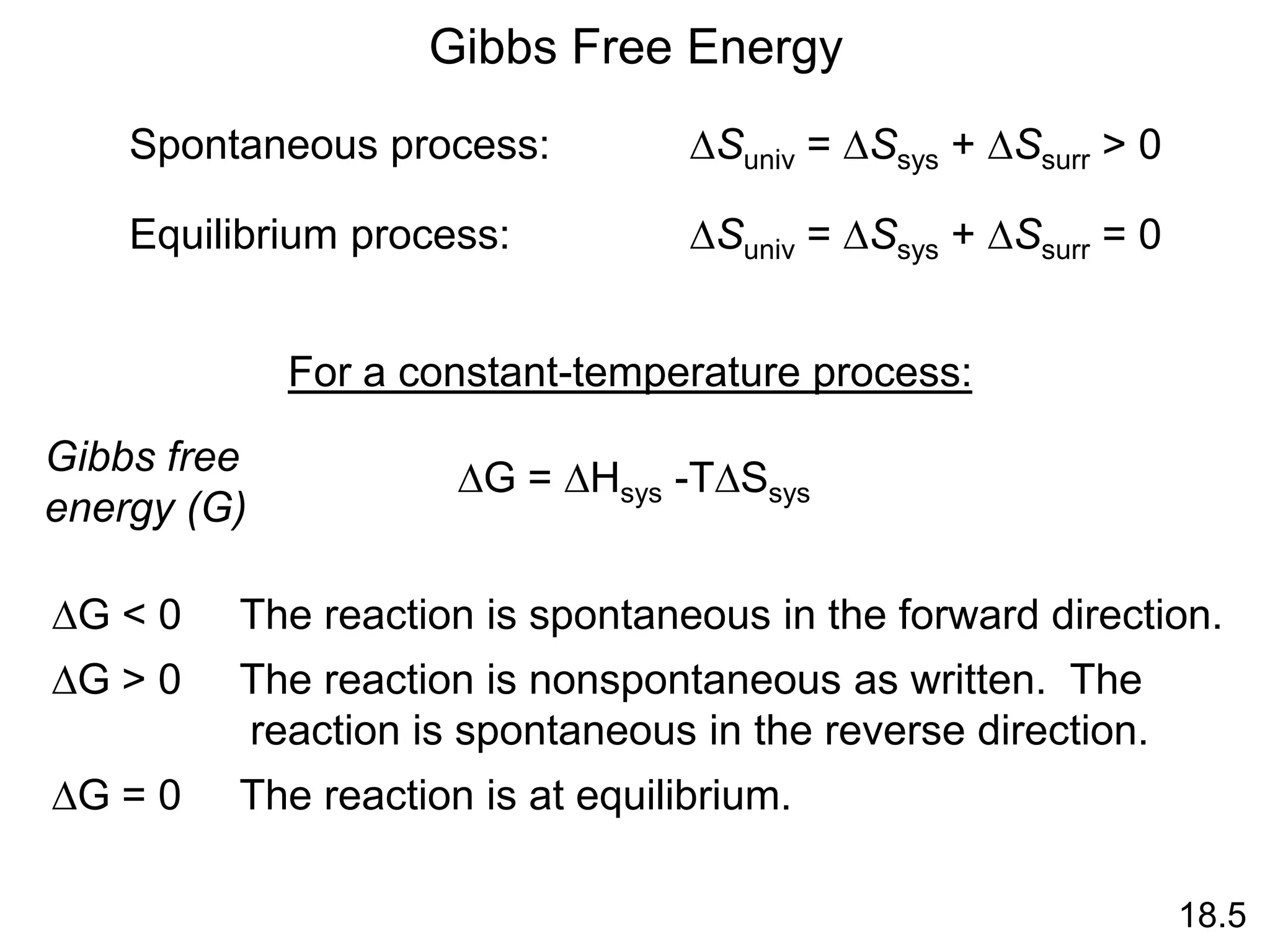 DSuniv = DSsys + DSsurr > 0
Spontaneous process:
DSuniv = DSsys + DSsurr = 0
Equilibrium process:
Gibbs Free Energy
For a constant-temperature process:
DG = DHsys -TDSsys
Gibbs free
energy (G)
DG < 0 The reaction is spontaneous in the forward direction.
DG > 0 The reaction is nonspontaneous as written. The
reaction is spontaneous in the reverse direction.
DG = 0 The reaction is at equilibrium.
18.5
 
