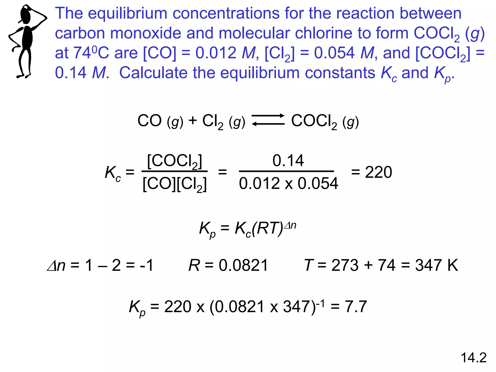 The equilibrium concentrations for the reaction between
carbon monoxide and molecular chlorine to form COCl2 (g)
at 740C are [CO] = 0.012 M, [Cl2] = 0.054 M, and [COCl2] =
0.14 M. Calculate the equilibrium constants Kc and Kp.
CO (g) + Cl2 (g) COCl2 (g)
Kc =
[COCl2]
[CO][Cl2]
=
0.14
0.012 x 0.054
= 220
Kp = Kc(RT)Dn
Dn = 1 – 2 = -1 R = 0.0821 T = 273 + 74 = 347 K
Kp = 220 x (0.0821 x 347)-1 = 7.7
14.2
 