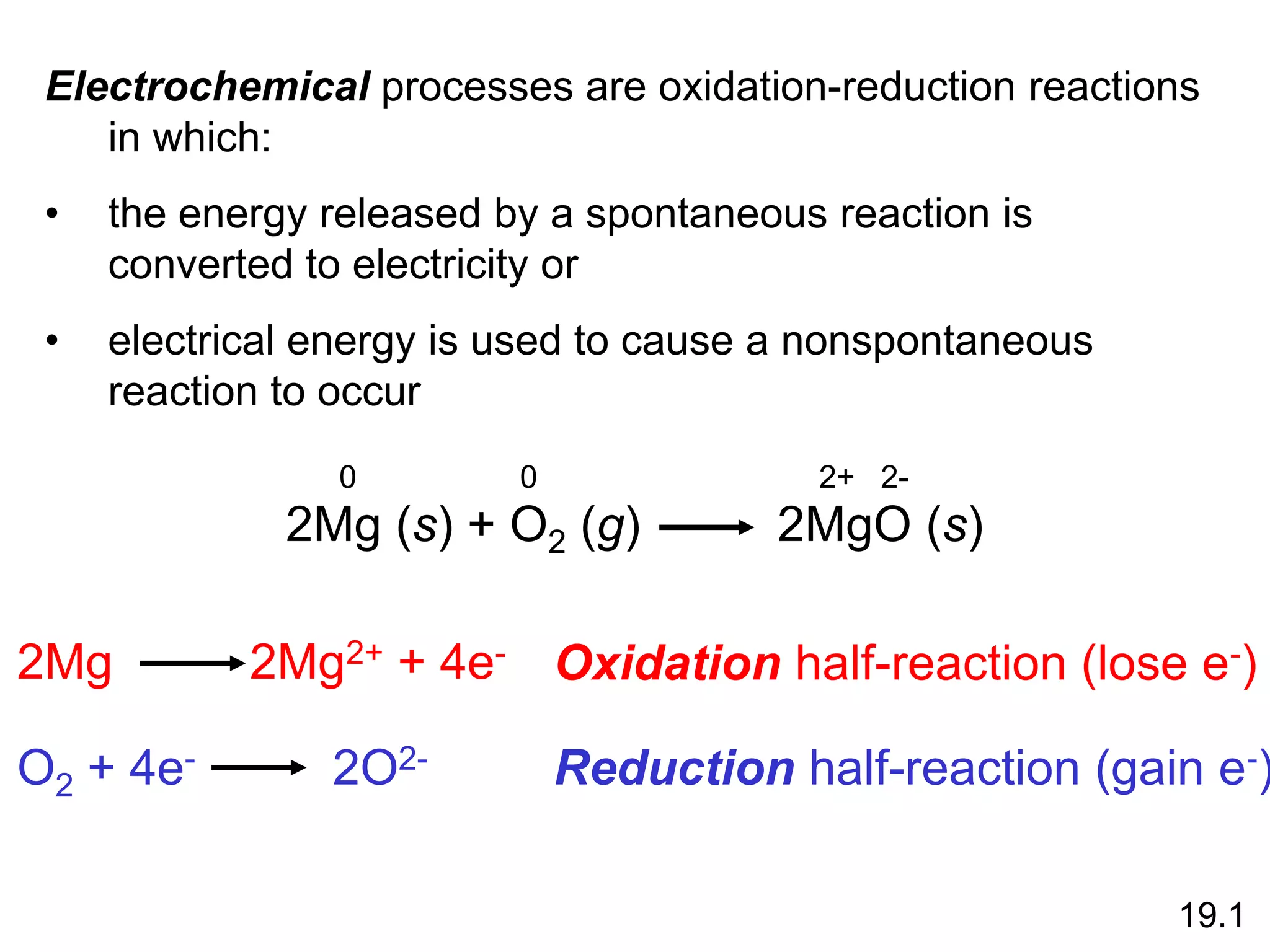 2Mg (s) + O2 (g) 2MgO (s)
2Mg 2Mg2+ + 4e-
O2 + 4e- 2O2-
Oxidation half-reaction (lose e-)
Reduction half-reaction (gain e-)
19.1
Electrochemical processes are oxidation-reduction reactions
in which:
• the energy released by a spontaneous reaction is
converted to electricity or
• electrical energy is used to cause a nonspontaneous
reaction to occur
0 0 2+ 2-
 