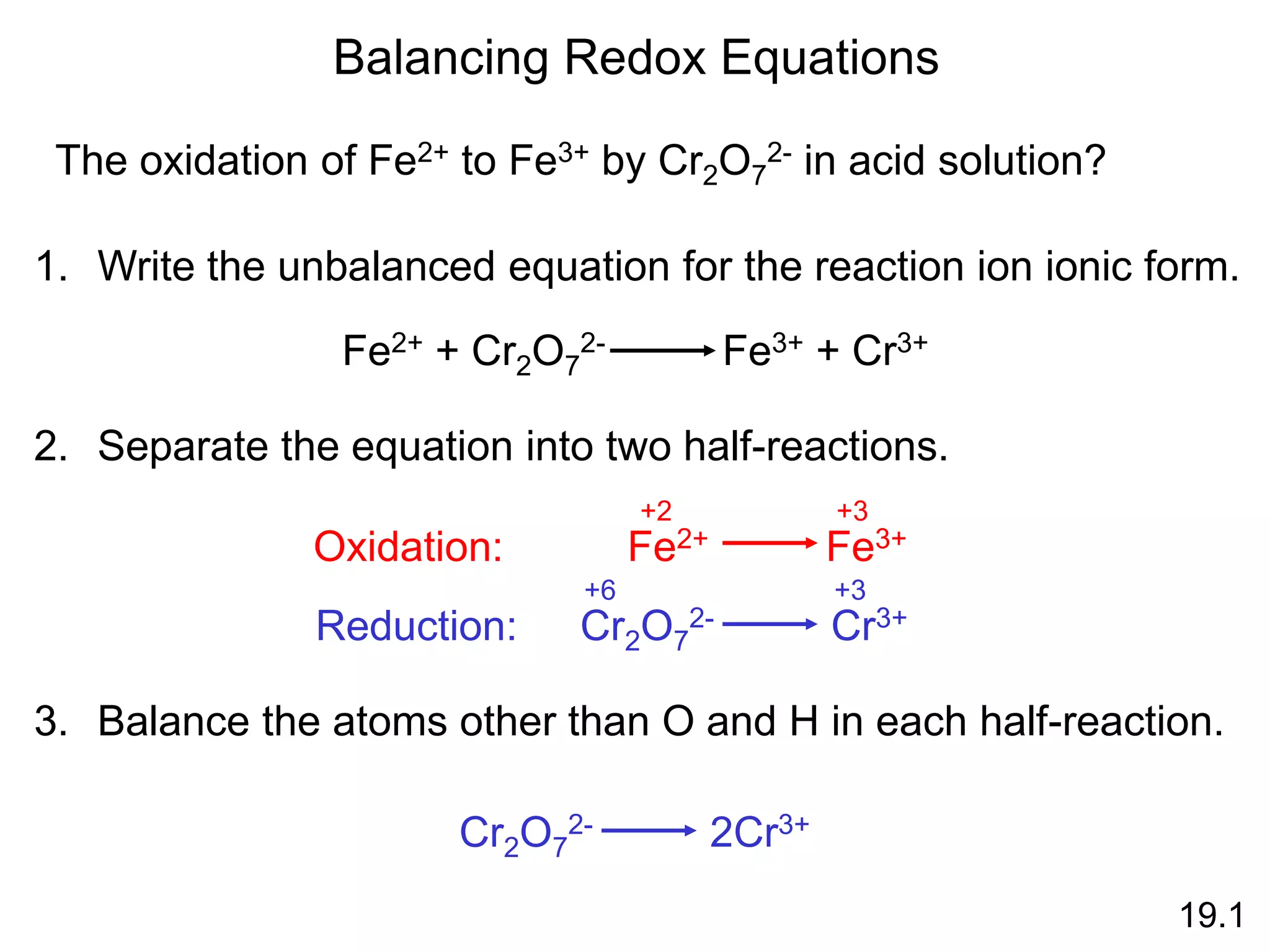 Balancing Redox Equations
19.1
1. Write the unbalanced equation for the reaction ion ionic form.
The oxidation of Fe2+ to Fe3+ by Cr2O7
2- in acid solution?
Fe2+ + Cr2O7
2- Fe3+ + Cr3+
2. Separate the equation into two half-reactions.
Oxidation:
Cr2O7
2- Cr3+
+6 +3
Reduction:
Fe2+ Fe3+
+2 +3
3. Balance the atoms other than O and H in each half-reaction.
Cr2O7
2- 2Cr3+
 