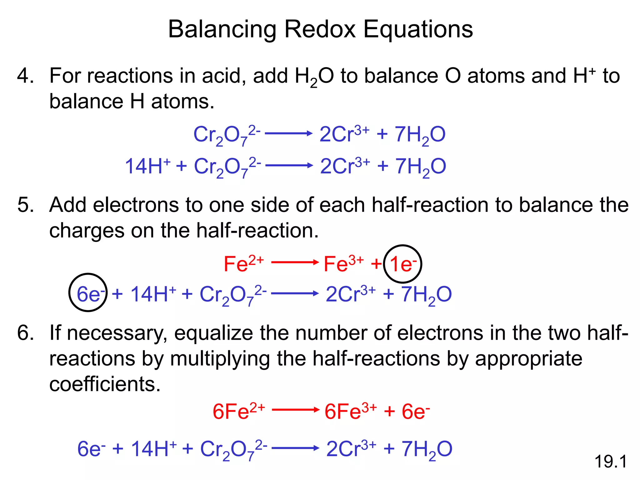 Balancing Redox Equations
4. For reactions in acid, add H2O to balance O atoms and H+ to
balance H atoms.
Cr2O7
2- 2Cr3+ + 7H2O
14H+ + Cr2O7
2- 2Cr3+ + 7H2O
5. Add electrons to one side of each half-reaction to balance the
charges on the half-reaction.
Fe2+ Fe3+ + 1e-
6e- + 14H+ + Cr2O7
2- 2Cr3+ + 7H2O
6. If necessary, equalize the number of electrons in the two half-
reactions by multiplying the half-reactions by appropriate
coefficients.
6Fe2+ 6Fe3+ + 6e-
6e- + 14H+ + Cr2O7
2- 2Cr3+ + 7H2O
19.1
 