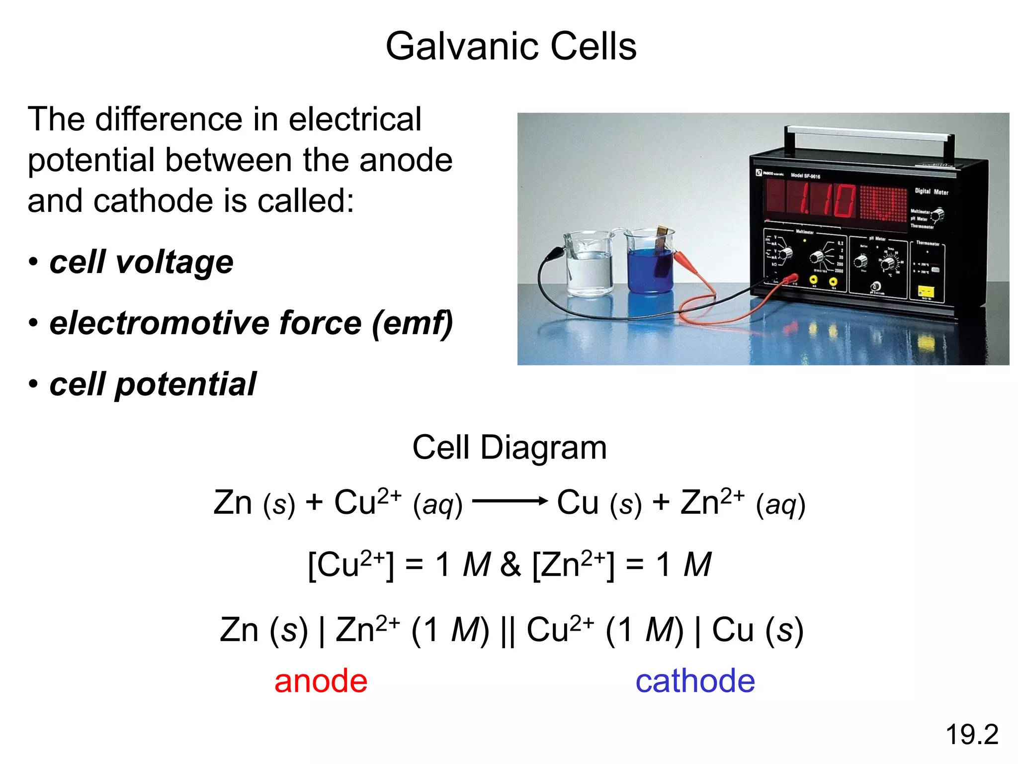 Galvanic Cells
19.2
The difference in electrical
potential between the anode
and cathode is called:
• cell voltage
• electromotive force (emf)
• cell potential
Cell Diagram
Zn (s) + Cu2+ (aq) Cu (s) + Zn2+ (aq)
[Cu2+] = 1 M & [Zn2+] = 1 M
Zn (s) | Zn2+ (1 M) || Cu2+ (1 M) | Cu (s)
anode cathode
 